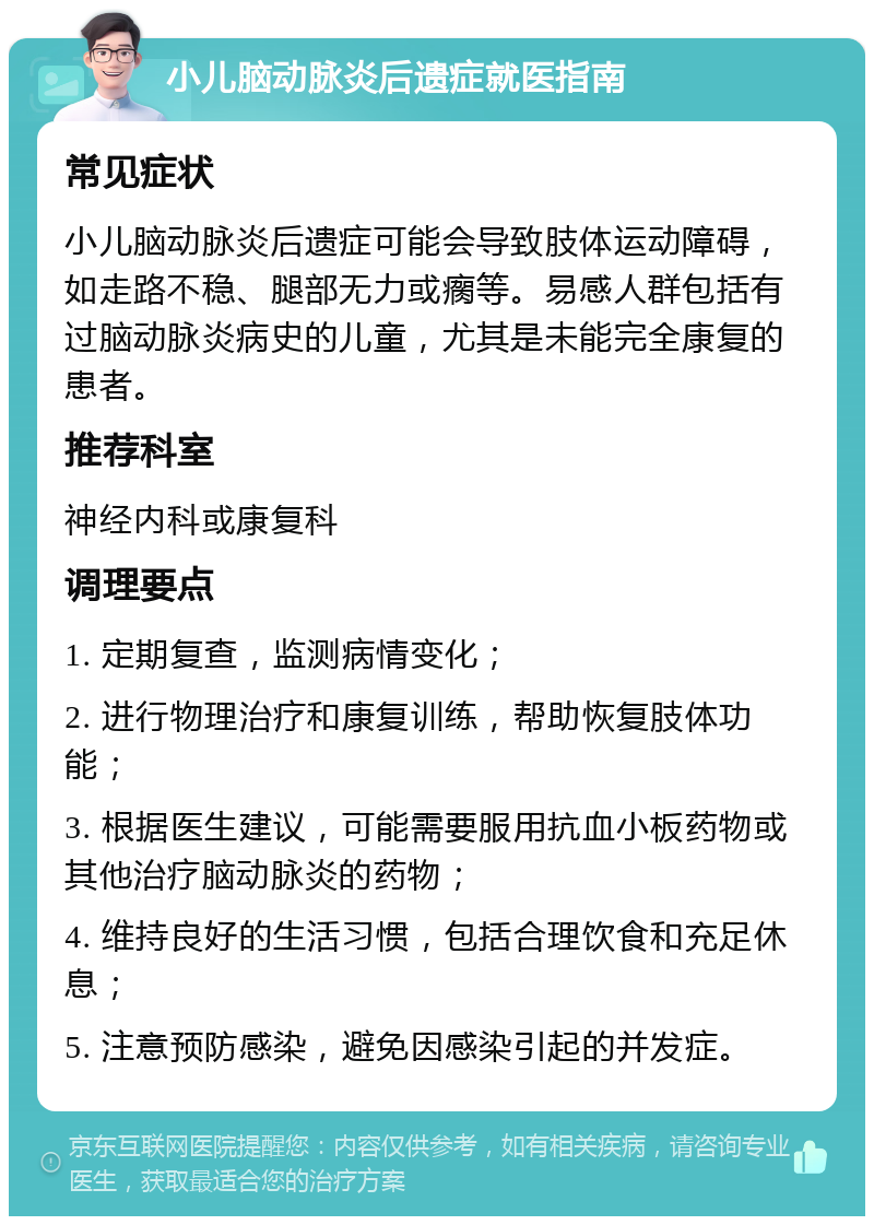 小儿脑动脉炎后遗症就医指南 常见症状 小儿脑动脉炎后遗症可能会导致肢体运动障碍，如走路不稳、腿部无力或瘸等。易感人群包括有过脑动脉炎病史的儿童，尤其是未能完全康复的患者。 推荐科室 神经内科或康复科 调理要点 1. 定期复查，监测病情变化； 2. 进行物理治疗和康复训练，帮助恢复肢体功能； 3. 根据医生建议，可能需要服用抗血小板药物或其他治疗脑动脉炎的药物； 4. 维持良好的生活习惯，包括合理饮食和充足休息； 5. 注意预防感染，避免因感染引起的并发症。