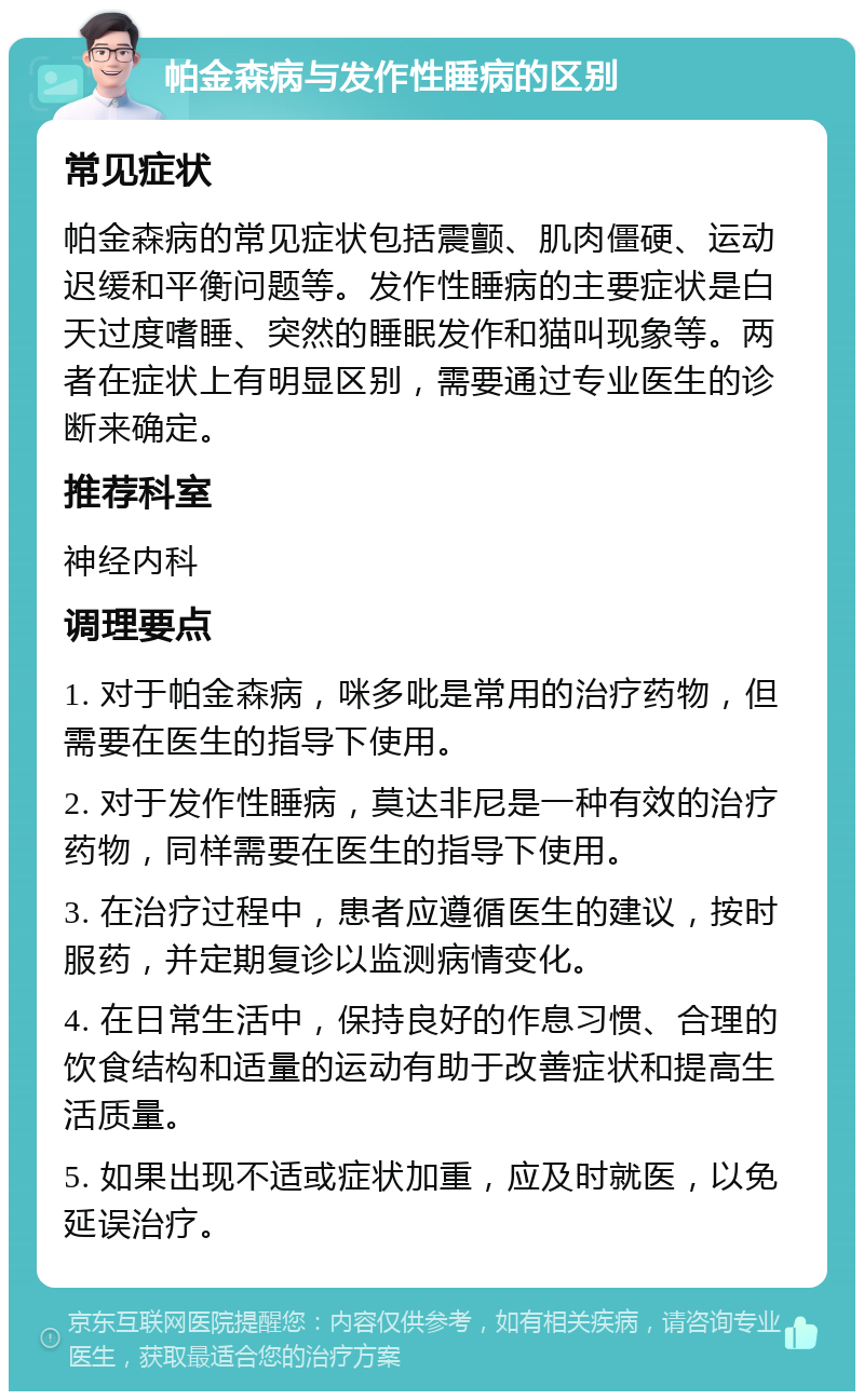 帕金森病与发作性睡病的区别 常见症状 帕金森病的常见症状包括震颤、肌肉僵硬、运动迟缓和平衡问题等。发作性睡病的主要症状是白天过度嗜睡、突然的睡眠发作和猫叫现象等。两者在症状上有明显区别，需要通过专业医生的诊断来确定。 推荐科室 神经内科 调理要点 1. 对于帕金森病，咪多吡是常用的治疗药物，但需要在医生的指导下使用。 2. 对于发作性睡病，莫达非尼是一种有效的治疗药物，同样需要在医生的指导下使用。 3. 在治疗过程中，患者应遵循医生的建议，按时服药，并定期复诊以监测病情变化。 4. 在日常生活中，保持良好的作息习惯、合理的饮食结构和适量的运动有助于改善症状和提高生活质量。 5. 如果出现不适或症状加重，应及时就医，以免延误治疗。