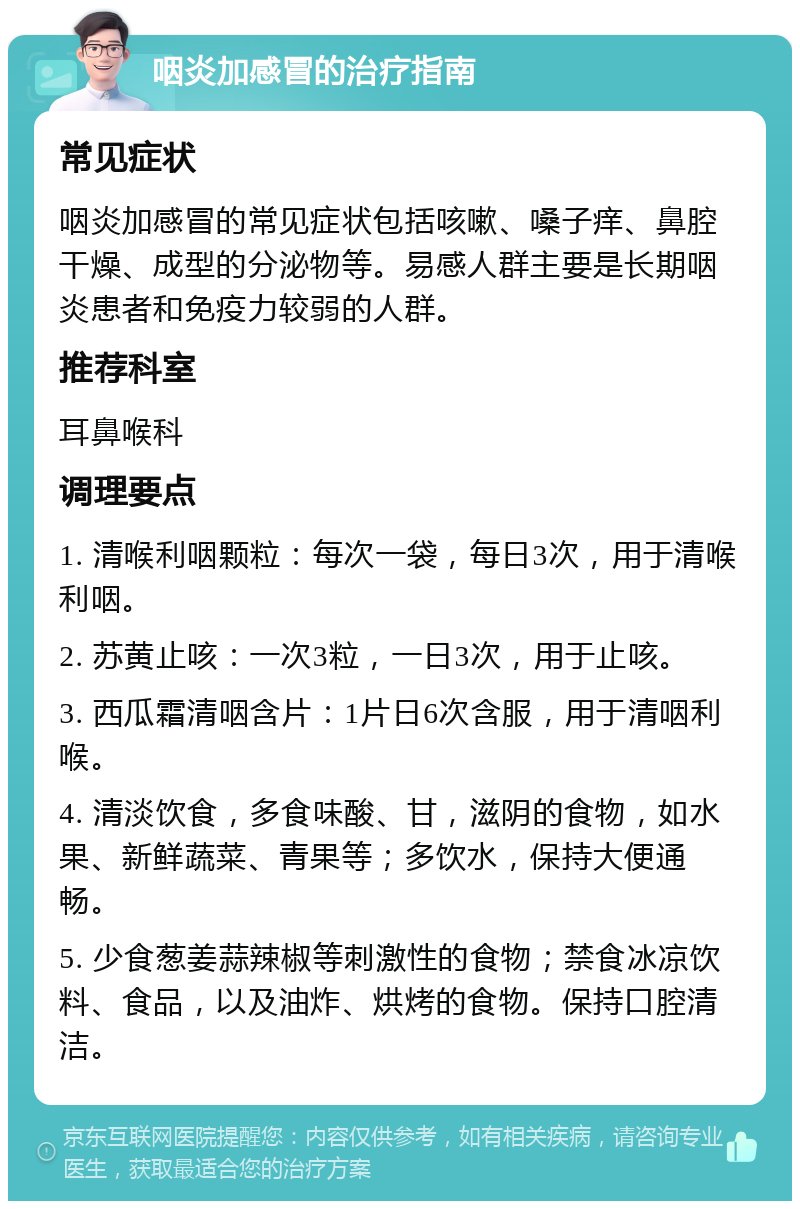 咽炎加感冒的治疗指南 常见症状 咽炎加感冒的常见症状包括咳嗽、嗓子痒、鼻腔干燥、成型的分泌物等。易感人群主要是长期咽炎患者和免疫力较弱的人群。 推荐科室 耳鼻喉科 调理要点 1. 清喉利咽颗粒：每次一袋，每日3次，用于清喉利咽。 2. 苏黄止咳：一次3粒，一日3次，用于止咳。 3. 西瓜霜清咽含片：1片日6次含服，用于清咽利喉。 4. 清淡饮食，多食味酸、甘，滋阴的食物，如水果、新鲜蔬菜、青果等；多饮水，保持大便通畅。 5. 少食葱姜蒜辣椒等刺激性的食物；禁食冰凉饮料、食品，以及油炸、烘烤的食物。保持口腔清洁。