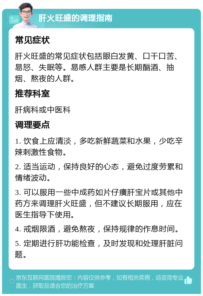 肝火旺盛的调理指南 常见症状 肝火旺盛的常见症状包括眼白发黄、口干口苦、易怒、失眠等。易感人群主要是长期酗酒、抽烟、熬夜的人群。 推荐科室 肝病科或中医科 调理要点 1. 饮食上应清淡，多吃新鲜蔬菜和水果，少吃辛辣刺激性食物。 2. 适当运动，保持良好的心态，避免过度劳累和情绪波动。 3. 可以服用一些中成药如片仔癀肝宝片或其他中药方来调理肝火旺盛，但不建议长期服用，应在医生指导下使用。 4. 戒烟限酒，避免熬夜，保持规律的作息时间。 5. 定期进行肝功能检查，及时发现和处理肝脏问题。