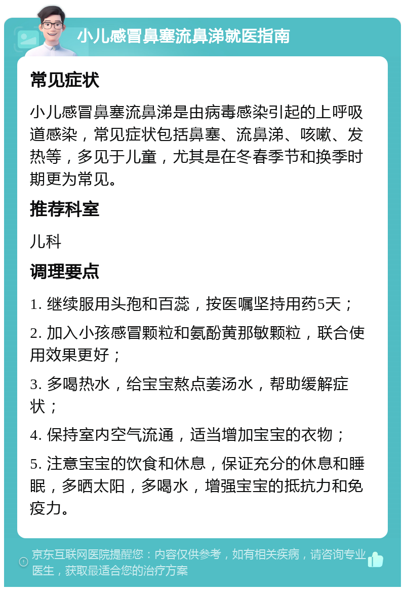 小儿感冒鼻塞流鼻涕就医指南 常见症状 小儿感冒鼻塞流鼻涕是由病毒感染引起的上呼吸道感染，常见症状包括鼻塞、流鼻涕、咳嗽、发热等，多见于儿童，尤其是在冬春季节和换季时期更为常见。 推荐科室 儿科 调理要点 1. 继续服用头孢和百蕊，按医嘱坚持用药5天； 2. 加入小孩感冒颗粒和氨酚黄那敏颗粒，联合使用效果更好； 3. 多喝热水，给宝宝熬点姜汤水，帮助缓解症状； 4. 保持室内空气流通，适当增加宝宝的衣物； 5. 注意宝宝的饮食和休息，保证充分的休息和睡眠，多晒太阳，多喝水，增强宝宝的抵抗力和免疫力。