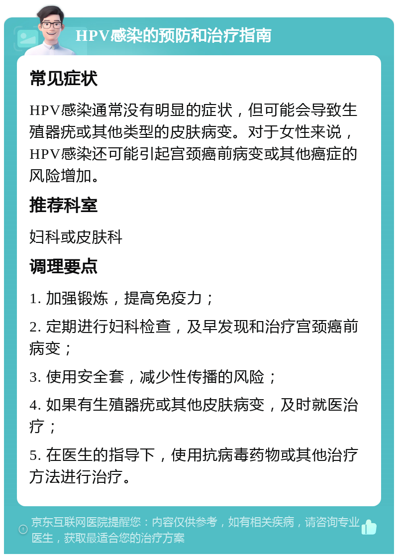 HPV感染的预防和治疗指南 常见症状 HPV感染通常没有明显的症状，但可能会导致生殖器疣或其他类型的皮肤病变。对于女性来说，HPV感染还可能引起宫颈癌前病变或其他癌症的风险增加。 推荐科室 妇科或皮肤科 调理要点 1. 加强锻炼，提高免疫力； 2. 定期进行妇科检查，及早发现和治疗宫颈癌前病变； 3. 使用安全套，减少性传播的风险； 4. 如果有生殖器疣或其他皮肤病变，及时就医治疗； 5. 在医生的指导下，使用抗病毒药物或其他治疗方法进行治疗。