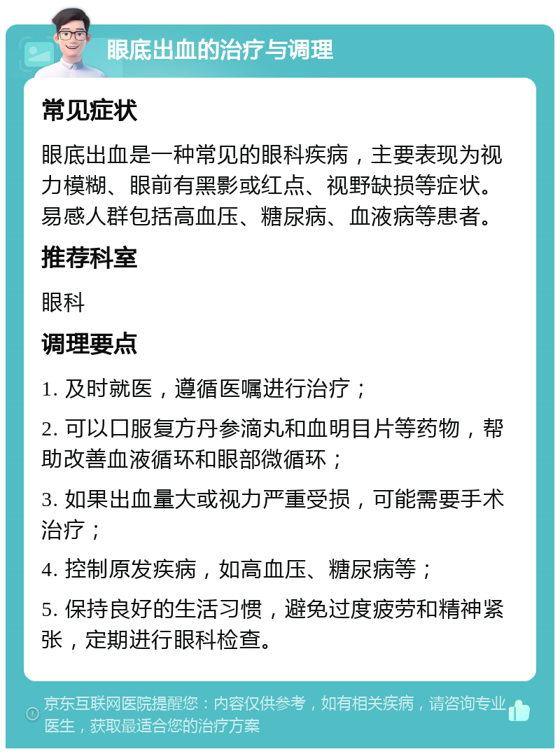 眼底出血的治疗与调理 常见症状 眼底出血是一种常见的眼科疾病，主要表现为视力模糊、眼前有黑影或红点、视野缺损等症状。易感人群包括高血压、糖尿病、血液病等患者。 推荐科室 眼科 调理要点 1. 及时就医，遵循医嘱进行治疗； 2. 可以口服复方丹参滴丸和血明目片等药物，帮助改善血液循环和眼部微循环； 3. 如果出血量大或视力严重受损，可能需要手术治疗； 4. 控制原发疾病，如高血压、糖尿病等； 5. 保持良好的生活习惯，避免过度疲劳和精神紧张，定期进行眼科检查。