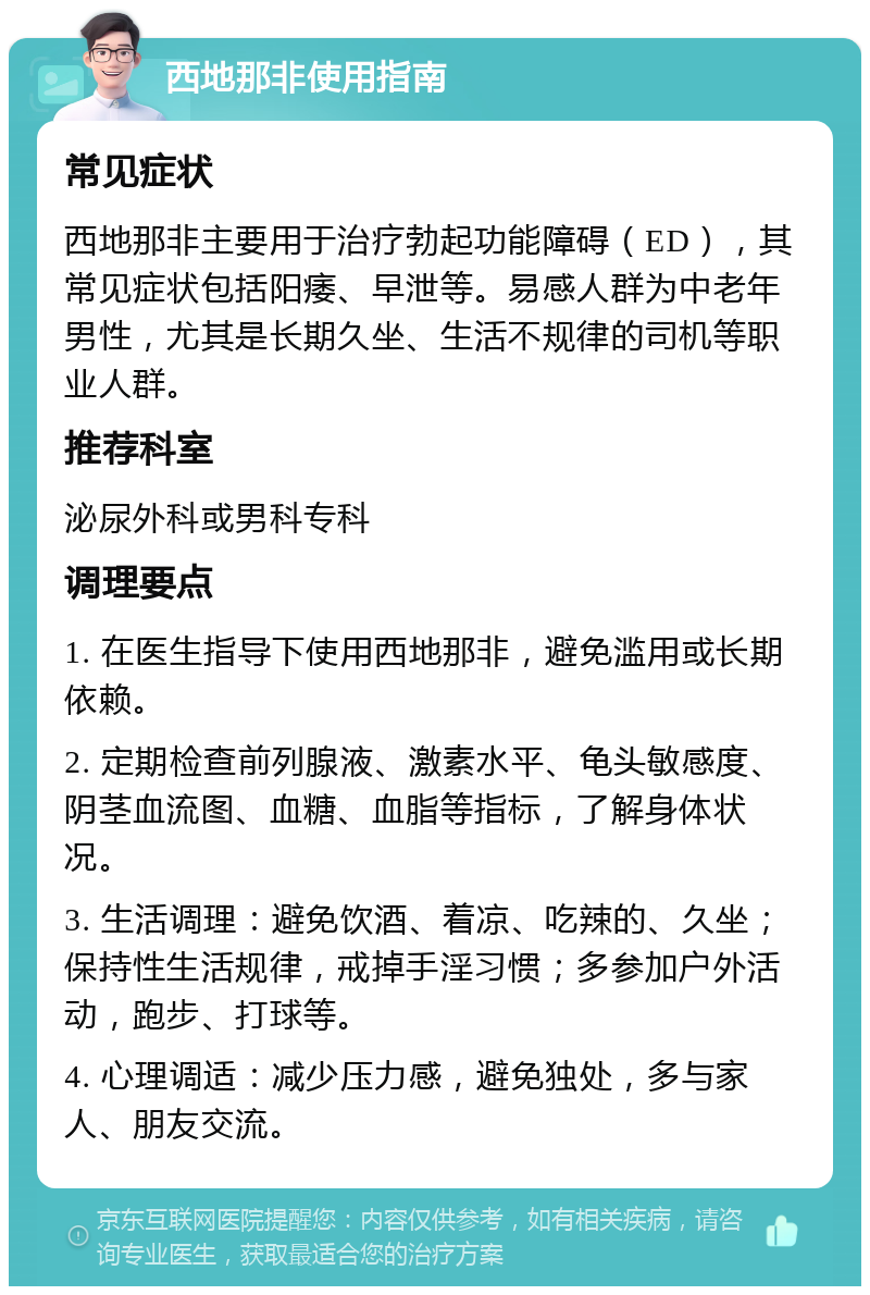 西地那非使用指南 常见症状 西地那非主要用于治疗勃起功能障碍（ED），其常见症状包括阳痿、早泄等。易感人群为中老年男性，尤其是长期久坐、生活不规律的司机等职业人群。 推荐科室 泌尿外科或男科专科 调理要点 1. 在医生指导下使用西地那非，避免滥用或长期依赖。 2. 定期检查前列腺液、激素水平、龟头敏感度、阴茎血流图、血糖、血脂等指标，了解身体状况。 3. 生活调理：避免饮酒、着凉、吃辣的、久坐；保持性生活规律，戒掉手淫习惯；多参加户外活动，跑步、打球等。 4. 心理调适：减少压力感，避免独处，多与家人、朋友交流。