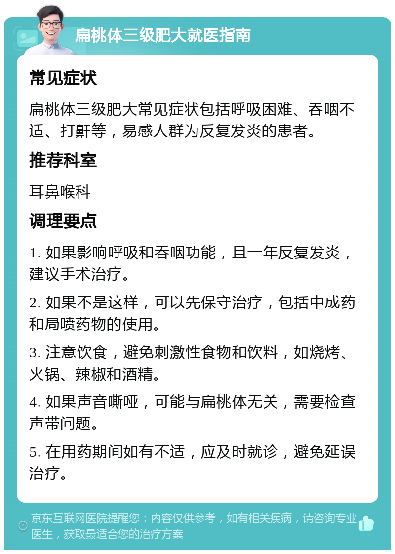 扁桃体三级肥大就医指南 常见症状 扁桃体三级肥大常见症状包括呼吸困难、吞咽不适、打鼾等，易感人群为反复发炎的患者。 推荐科室 耳鼻喉科 调理要点 1. 如果影响呼吸和吞咽功能，且一年反复发炎，建议手术治疗。 2. 如果不是这样，可以先保守治疗，包括中成药和局喷药物的使用。 3. 注意饮食，避免刺激性食物和饮料，如烧烤、火锅、辣椒和酒精。 4. 如果声音嘶哑，可能与扁桃体无关，需要检查声带问题。 5. 在用药期间如有不适，应及时就诊，避免延误治疗。