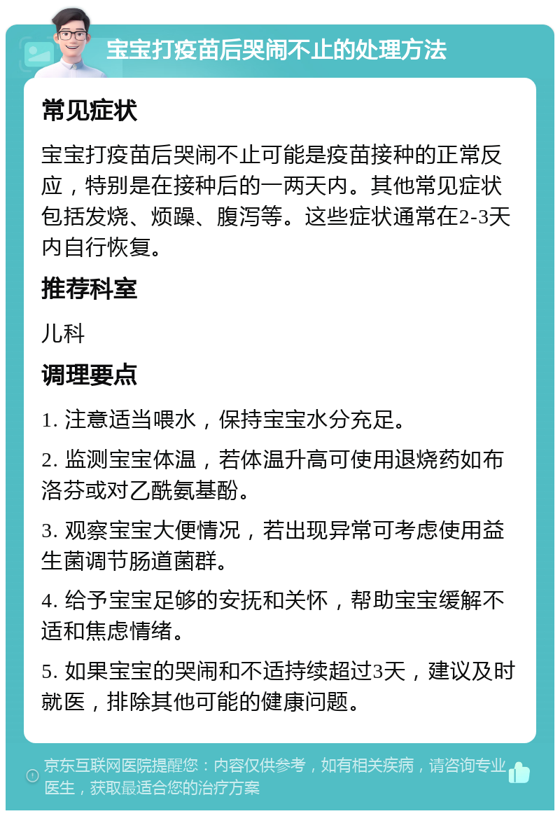 宝宝打疫苗后哭闹不止的处理方法 常见症状 宝宝打疫苗后哭闹不止可能是疫苗接种的正常反应，特别是在接种后的一两天内。其他常见症状包括发烧、烦躁、腹泻等。这些症状通常在2-3天内自行恢复。 推荐科室 儿科 调理要点 1. 注意适当喂水，保持宝宝水分充足。 2. 监测宝宝体温，若体温升高可使用退烧药如布洛芬或对乙酰氨基酚。 3. 观察宝宝大便情况，若出现异常可考虑使用益生菌调节肠道菌群。 4. 给予宝宝足够的安抚和关怀，帮助宝宝缓解不适和焦虑情绪。 5. 如果宝宝的哭闹和不适持续超过3天，建议及时就医，排除其他可能的健康问题。