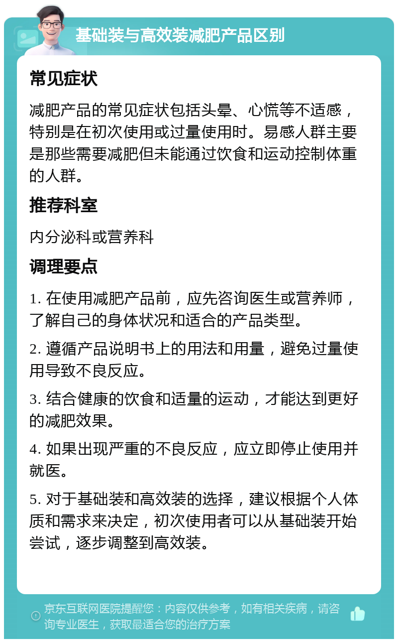 基础装与高效装减肥产品区别 常见症状 减肥产品的常见症状包括头晕、心慌等不适感，特别是在初次使用或过量使用时。易感人群主要是那些需要减肥但未能通过饮食和运动控制体重的人群。 推荐科室 内分泌科或营养科 调理要点 1. 在使用减肥产品前，应先咨询医生或营养师，了解自己的身体状况和适合的产品类型。 2. 遵循产品说明书上的用法和用量，避免过量使用导致不良反应。 3. 结合健康的饮食和适量的运动，才能达到更好的减肥效果。 4. 如果出现严重的不良反应，应立即停止使用并就医。 5. 对于基础装和高效装的选择，建议根据个人体质和需求来决定，初次使用者可以从基础装开始尝试，逐步调整到高效装。