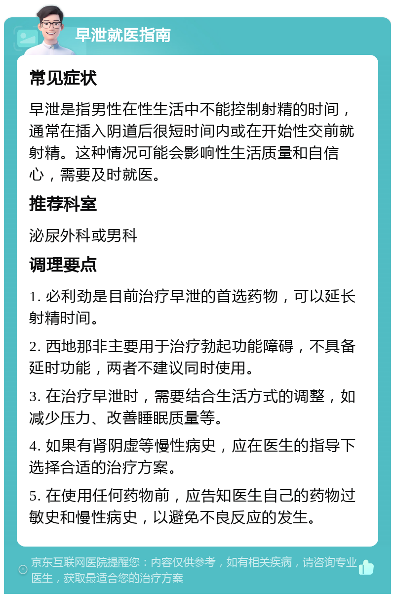 早泄就医指南 常见症状 早泄是指男性在性生活中不能控制射精的时间，通常在插入阴道后很短时间内或在开始性交前就射精。这种情况可能会影响性生活质量和自信心，需要及时就医。 推荐科室 泌尿外科或男科 调理要点 1. 必利劲是目前治疗早泄的首选药物，可以延长射精时间。 2. 西地那非主要用于治疗勃起功能障碍，不具备延时功能，两者不建议同时使用。 3. 在治疗早泄时，需要结合生活方式的调整，如减少压力、改善睡眠质量等。 4. 如果有肾阴虚等慢性病史，应在医生的指导下选择合适的治疗方案。 5. 在使用任何药物前，应告知医生自己的药物过敏史和慢性病史，以避免不良反应的发生。