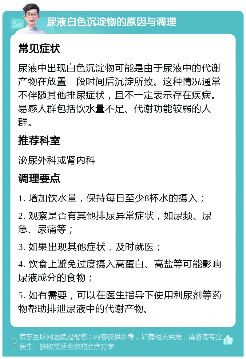 尿液白色沉淀物的原因与调理 常见症状 尿液中出现白色沉淀物可能是由于尿液中的代谢产物在放置一段时间后沉淀所致。这种情况通常不伴随其他排尿症状，且不一定表示存在疾病。易感人群包括饮水量不足、代谢功能较弱的人群。 推荐科室 泌尿外科或肾内科 调理要点 1. 增加饮水量，保持每日至少8杯水的摄入； 2. 观察是否有其他排尿异常症状，如尿频、尿急、尿痛等； 3. 如果出现其他症状，及时就医； 4. 饮食上避免过度摄入高蛋白、高盐等可能影响尿液成分的食物； 5. 如有需要，可以在医生指导下使用利尿剂等药物帮助排泄尿液中的代谢产物。