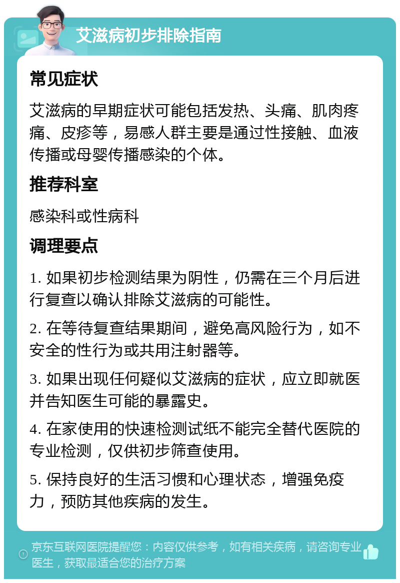 艾滋病初步排除指南 常见症状 艾滋病的早期症状可能包括发热、头痛、肌肉疼痛、皮疹等，易感人群主要是通过性接触、血液传播或母婴传播感染的个体。 推荐科室 感染科或性病科 调理要点 1. 如果初步检测结果为阴性，仍需在三个月后进行复查以确认排除艾滋病的可能性。 2. 在等待复查结果期间，避免高风险行为，如不安全的性行为或共用注射器等。 3. 如果出现任何疑似艾滋病的症状，应立即就医并告知医生可能的暴露史。 4. 在家使用的快速检测试纸不能完全替代医院的专业检测，仅供初步筛查使用。 5. 保持良好的生活习惯和心理状态，增强免疫力，预防其他疾病的发生。