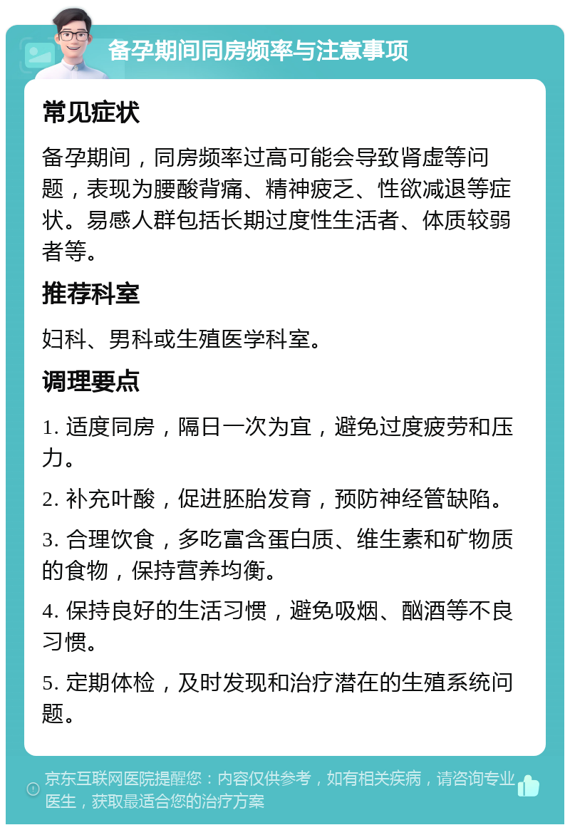 备孕期间同房频率与注意事项 常见症状 备孕期间，同房频率过高可能会导致肾虚等问题，表现为腰酸背痛、精神疲乏、性欲减退等症状。易感人群包括长期过度性生活者、体质较弱者等。 推荐科室 妇科、男科或生殖医学科室。 调理要点 1. 适度同房，隔日一次为宜，避免过度疲劳和压力。 2. 补充叶酸，促进胚胎发育，预防神经管缺陷。 3. 合理饮食，多吃富含蛋白质、维生素和矿物质的食物，保持营养均衡。 4. 保持良好的生活习惯，避免吸烟、酗酒等不良习惯。 5. 定期体检，及时发现和治疗潜在的生殖系统问题。