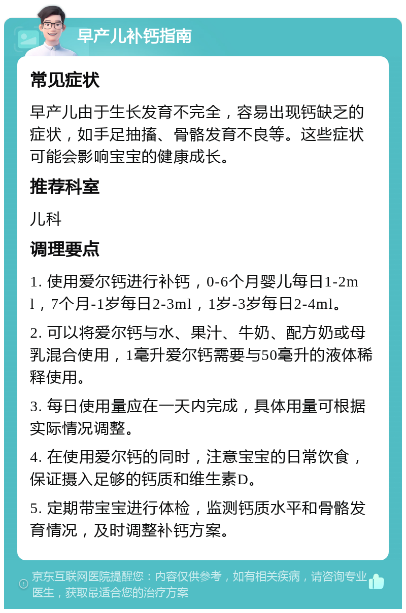 早产儿补钙指南 常见症状 早产儿由于生长发育不完全，容易出现钙缺乏的症状，如手足抽搐、骨骼发育不良等。这些症状可能会影响宝宝的健康成长。 推荐科室 儿科 调理要点 1. 使用爱尔钙进行补钙，0-6个月婴儿每日1-2ml，7个月-1岁每日2-3ml，1岁-3岁每日2-4ml。 2. 可以将爱尔钙与水、果汁、牛奶、配方奶或母乳混合使用，1毫升爱尔钙需要与50毫升的液体稀释使用。 3. 每日使用量应在一天内完成，具体用量可根据实际情况调整。 4. 在使用爱尔钙的同时，注意宝宝的日常饮食，保证摄入足够的钙质和维生素D。 5. 定期带宝宝进行体检，监测钙质水平和骨骼发育情况，及时调整补钙方案。