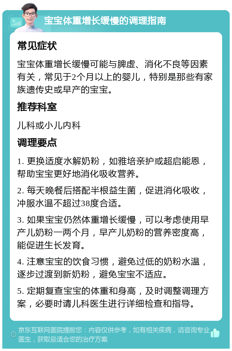 宝宝体重增长缓慢的调理指南 常见症状 宝宝体重增长缓慢可能与脾虚、消化不良等因素有关，常见于2个月以上的婴儿，特别是那些有家族遗传史或早产的宝宝。 推荐科室 儿科或小儿内科 调理要点 1. 更换适度水解奶粉，如雅培亲护或超启能恩，帮助宝宝更好地消化吸收营养。 2. 每天晚餐后搭配半根益生菌，促进消化吸收，冲服水温不超过38度合适。 3. 如果宝宝仍然体重增长缓慢，可以考虑使用早产儿奶粉一两个月，早产儿奶粉的营养密度高，能促进生长发育。 4. 注意宝宝的饮食习惯，避免过低的奶粉水温，逐步过渡到新奶粉，避免宝宝不适应。 5. 定期复查宝宝的体重和身高，及时调整调理方案，必要时请儿科医生进行详细检查和指导。