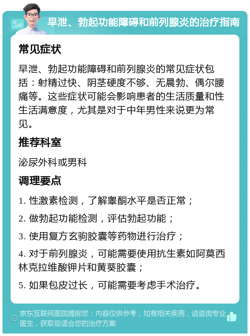 早泄、勃起功能障碍和前列腺炎的治疗指南 常见症状 早泄、勃起功能障碍和前列腺炎的常见症状包括：射精过快、阴茎硬度不够、无晨勃、偶尔腰痛等。这些症状可能会影响患者的生活质量和性生活满意度，尤其是对于中年男性来说更为常见。 推荐科室 泌尿外科或男科 调理要点 1. 性激素检测，了解睾酮水平是否正常； 2. 做勃起功能检测，评估勃起功能； 3. 使用复方玄驹胶囊等药物进行治疗； 4. 对于前列腺炎，可能需要使用抗生素如阿莫西林克拉维酸钾片和黄葵胶囊； 5. 如果包皮过长，可能需要考虑手术治疗。