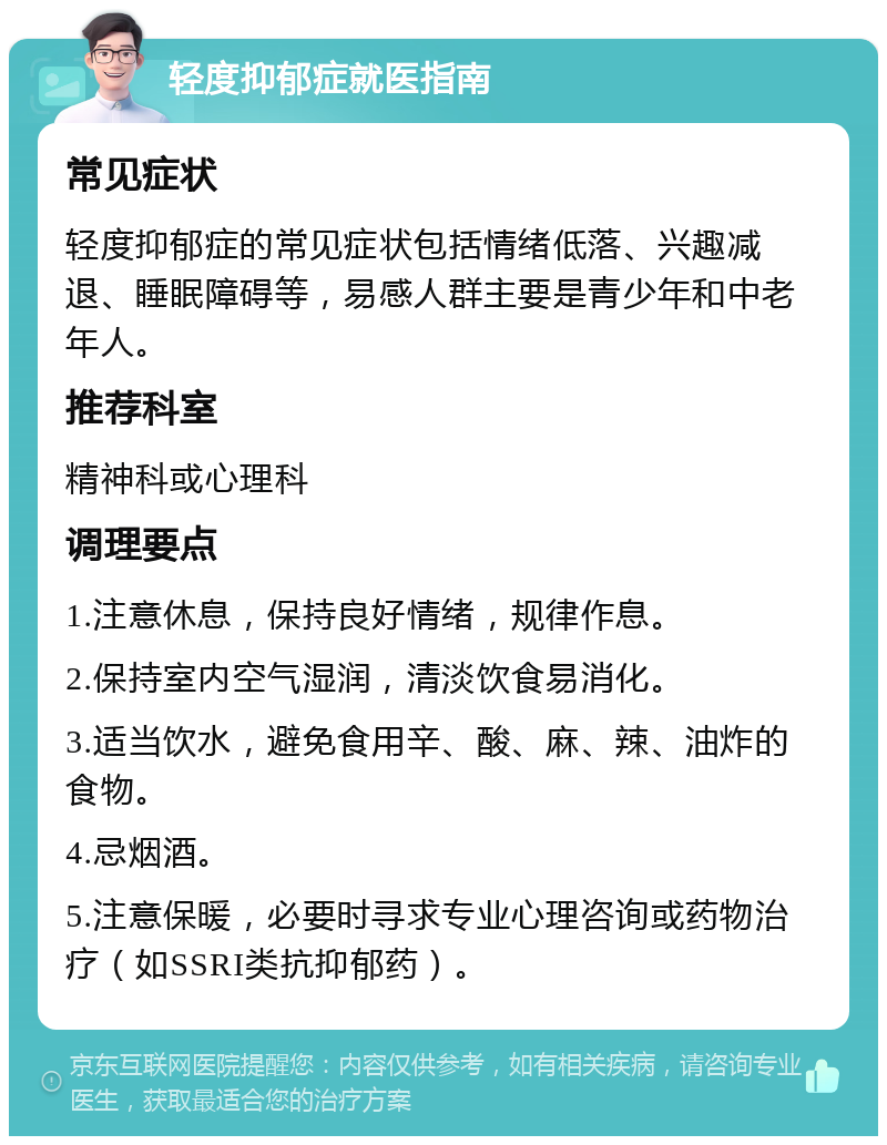 轻度抑郁症就医指南 常见症状 轻度抑郁症的常见症状包括情绪低落、兴趣减退、睡眠障碍等，易感人群主要是青少年和中老年人。 推荐科室 精神科或心理科 调理要点 1.注意休息，保持良好情绪，规律作息。 2.保持室内空气湿润，清淡饮食易消化。 3.适当饮水，避免食用辛、酸、麻、辣、油炸的食物。 4.忌烟酒。 5.注意保暖，必要时寻求专业心理咨询或药物治疗（如SSRI类抗抑郁药）。