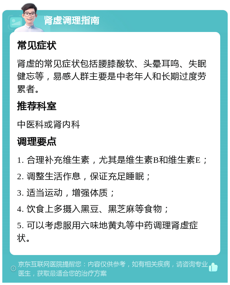 肾虚调理指南 常见症状 肾虚的常见症状包括腰膝酸软、头晕耳鸣、失眠健忘等，易感人群主要是中老年人和长期过度劳累者。 推荐科室 中医科或肾内科 调理要点 1. 合理补充维生素，尤其是维生素B和维生素E； 2. 调整生活作息，保证充足睡眠； 3. 适当运动，增强体质； 4. 饮食上多摄入黑豆、黑芝麻等食物； 5. 可以考虑服用六味地黄丸等中药调理肾虚症状。