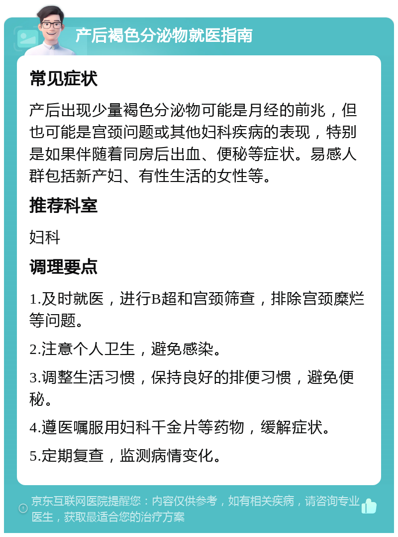 产后褐色分泌物就医指南 常见症状 产后出现少量褐色分泌物可能是月经的前兆，但也可能是宫颈问题或其他妇科疾病的表现，特别是如果伴随着同房后出血、便秘等症状。易感人群包括新产妇、有性生活的女性等。 推荐科室 妇科 调理要点 1.及时就医，进行B超和宫颈筛查，排除宫颈糜烂等问题。 2.注意个人卫生，避免感染。 3.调整生活习惯，保持良好的排便习惯，避免便秘。 4.遵医嘱服用妇科千金片等药物，缓解症状。 5.定期复查，监测病情变化。