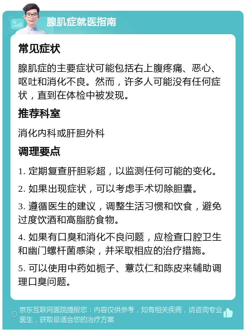 腺肌症就医指南 常见症状 腺肌症的主要症状可能包括右上腹疼痛、恶心、呕吐和消化不良。然而，许多人可能没有任何症状，直到在体检中被发现。 推荐科室 消化内科或肝胆外科 调理要点 1. 定期复查肝胆彩超，以监测任何可能的变化。 2. 如果出现症状，可以考虑手术切除胆囊。 3. 遵循医生的建议，调整生活习惯和饮食，避免过度饮酒和高脂肪食物。 4. 如果有口臭和消化不良问题，应检查口腔卫生和幽门螺杆菌感染，并采取相应的治疗措施。 5. 可以使用中药如栀子、薏苡仁和陈皮来辅助调理口臭问题。