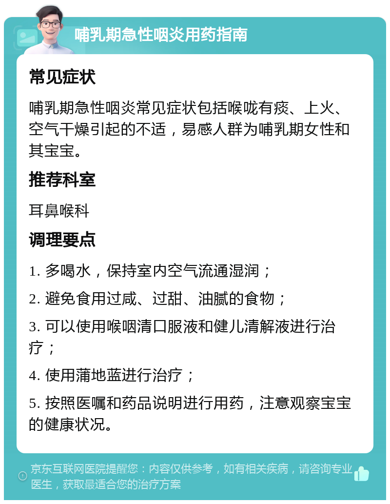 哺乳期急性咽炎用药指南 常见症状 哺乳期急性咽炎常见症状包括喉咙有痰、上火、空气干燥引起的不适，易感人群为哺乳期女性和其宝宝。 推荐科室 耳鼻喉科 调理要点 1. 多喝水，保持室内空气流通湿润； 2. 避免食用过咸、过甜、油腻的食物； 3. 可以使用喉咽清口服液和健儿清解液进行治疗； 4. 使用蒲地蓝进行治疗； 5. 按照医嘱和药品说明进行用药，注意观察宝宝的健康状况。