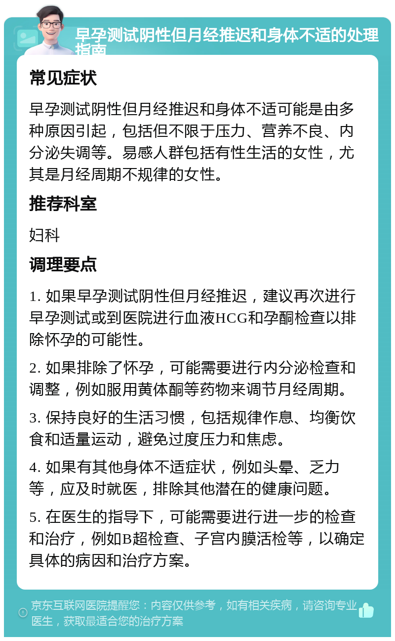 早孕测试阴性但月经推迟和身体不适的处理指南 常见症状 早孕测试阴性但月经推迟和身体不适可能是由多种原因引起，包括但不限于压力、营养不良、内分泌失调等。易感人群包括有性生活的女性，尤其是月经周期不规律的女性。 推荐科室 妇科 调理要点 1. 如果早孕测试阴性但月经推迟，建议再次进行早孕测试或到医院进行血液HCG和孕酮检查以排除怀孕的可能性。 2. 如果排除了怀孕，可能需要进行内分泌检查和调整，例如服用黄体酮等药物来调节月经周期。 3. 保持良好的生活习惯，包括规律作息、均衡饮食和适量运动，避免过度压力和焦虑。 4. 如果有其他身体不适症状，例如头晕、乏力等，应及时就医，排除其他潜在的健康问题。 5. 在医生的指导下，可能需要进行进一步的检查和治疗，例如B超检查、子宫内膜活检等，以确定具体的病因和治疗方案。