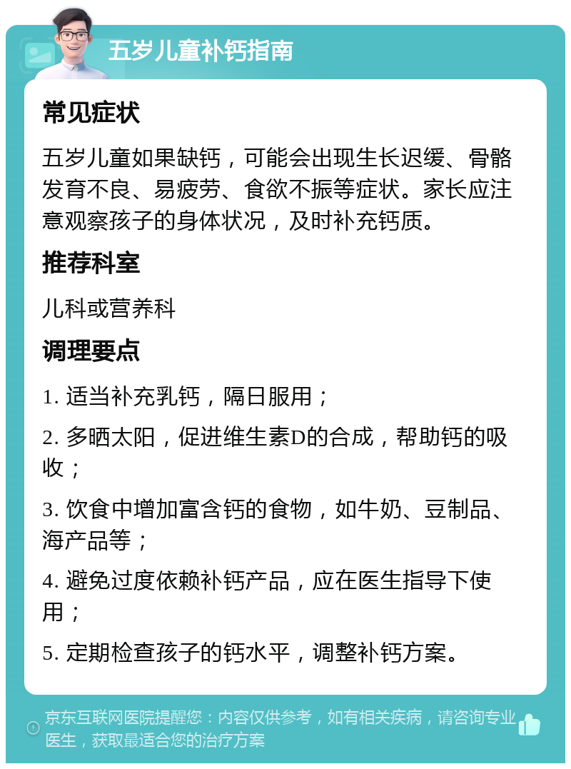 五岁儿童补钙指南 常见症状 五岁儿童如果缺钙，可能会出现生长迟缓、骨骼发育不良、易疲劳、食欲不振等症状。家长应注意观察孩子的身体状况，及时补充钙质。 推荐科室 儿科或营养科 调理要点 1. 适当补充乳钙，隔日服用； 2. 多晒太阳，促进维生素D的合成，帮助钙的吸收； 3. 饮食中增加富含钙的食物，如牛奶、豆制品、海产品等； 4. 避免过度依赖补钙产品，应在医生指导下使用； 5. 定期检查孩子的钙水平，调整补钙方案。