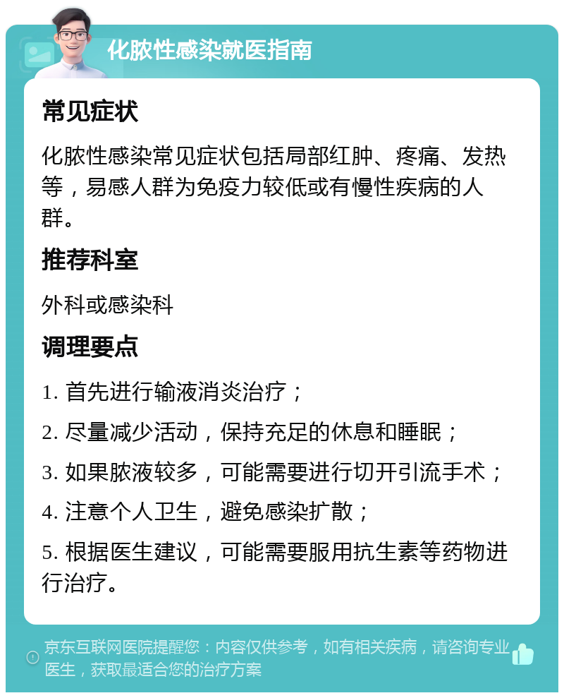 化脓性感染就医指南 常见症状 化脓性感染常见症状包括局部红肿、疼痛、发热等，易感人群为免疫力较低或有慢性疾病的人群。 推荐科室 外科或感染科 调理要点 1. 首先进行输液消炎治疗； 2. 尽量减少活动，保持充足的休息和睡眠； 3. 如果脓液较多，可能需要进行切开引流手术； 4. 注意个人卫生，避免感染扩散； 5. 根据医生建议，可能需要服用抗生素等药物进行治疗。