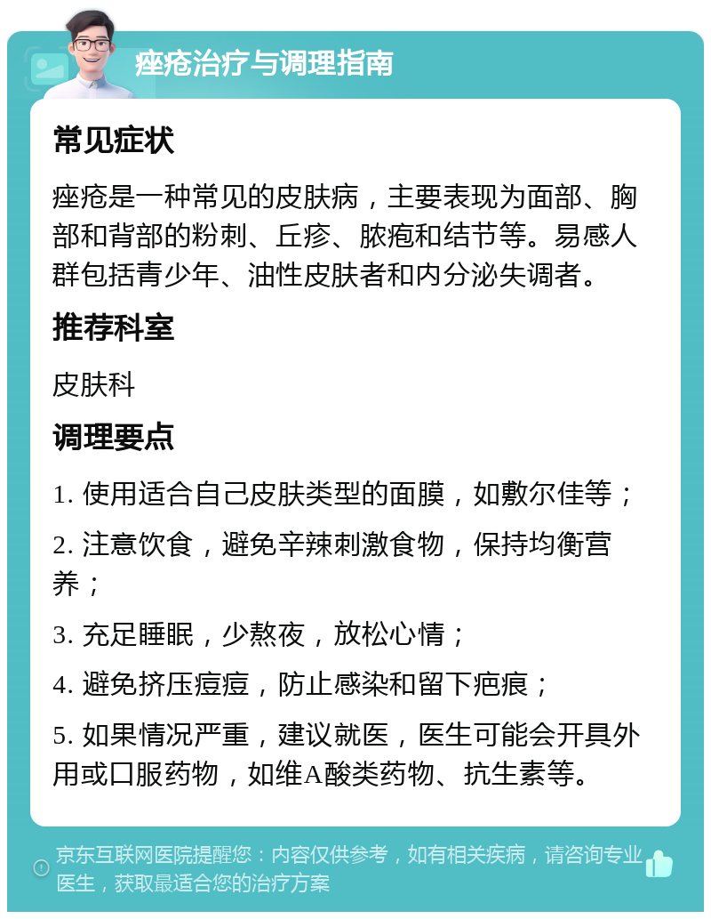 痤疮治疗与调理指南 常见症状 痤疮是一种常见的皮肤病，主要表现为面部、胸部和背部的粉刺、丘疹、脓疱和结节等。易感人群包括青少年、油性皮肤者和内分泌失调者。 推荐科室 皮肤科 调理要点 1. 使用适合自己皮肤类型的面膜，如敷尔佳等； 2. 注意饮食，避免辛辣刺激食物，保持均衡营养； 3. 充足睡眠，少熬夜，放松心情； 4. 避免挤压痘痘，防止感染和留下疤痕； 5. 如果情况严重，建议就医，医生可能会开具外用或口服药物，如维A酸类药物、抗生素等。