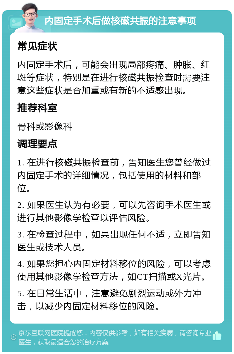 内固定手术后做核磁共振的注意事项 常见症状 内固定手术后，可能会出现局部疼痛、肿胀、红斑等症状，特别是在进行核磁共振检查时需要注意这些症状是否加重或有新的不适感出现。 推荐科室 骨科或影像科 调理要点 1. 在进行核磁共振检查前，告知医生您曾经做过内固定手术的详细情况，包括使用的材料和部位。 2. 如果医生认为有必要，可以先咨询手术医生或进行其他影像学检查以评估风险。 3. 在检查过程中，如果出现任何不适，立即告知医生或技术人员。 4. 如果您担心内固定材料移位的风险，可以考虑使用其他影像学检查方法，如CT扫描或X光片。 5. 在日常生活中，注意避免剧烈运动或外力冲击，以减少内固定材料移位的风险。