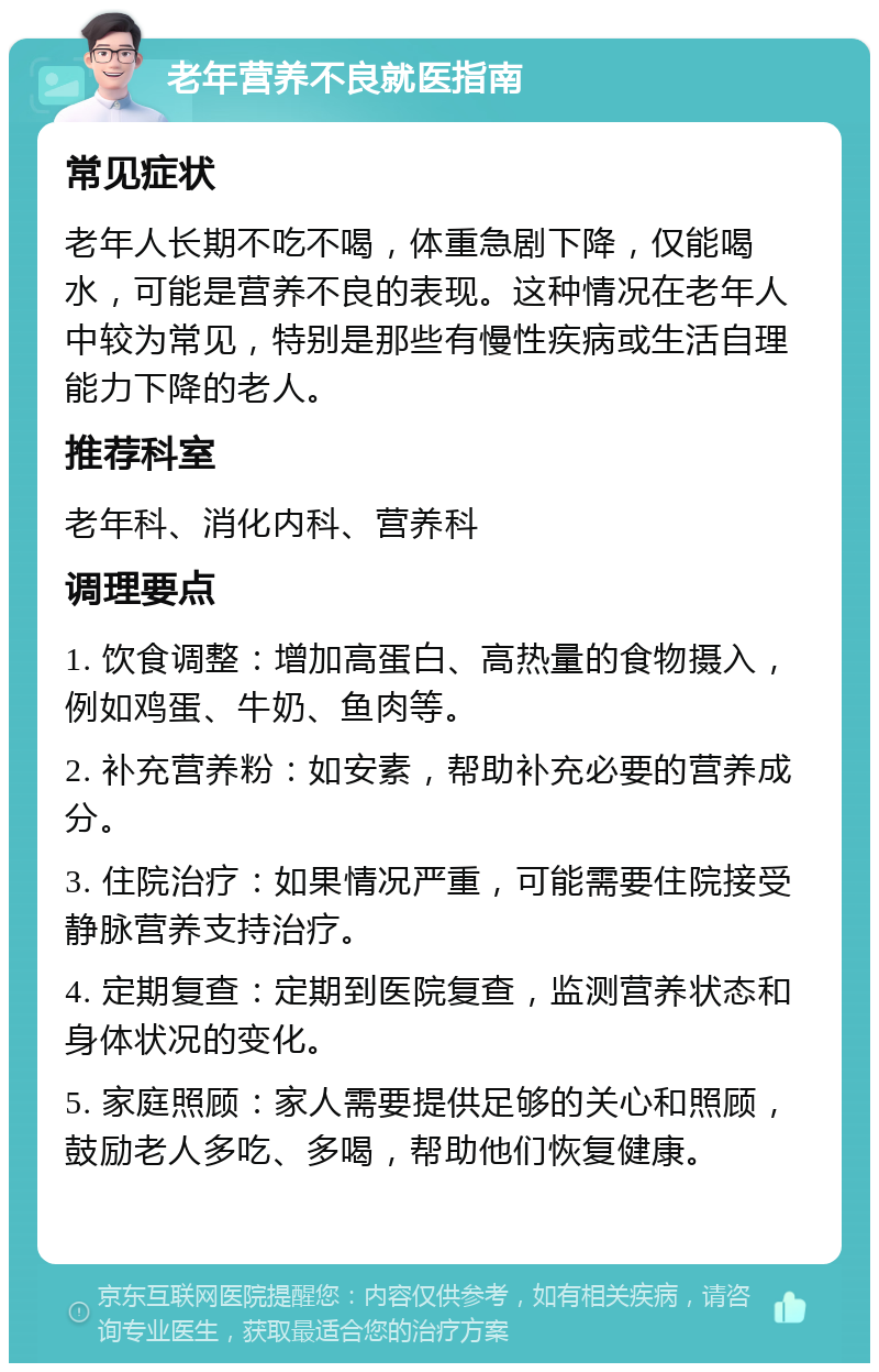 老年营养不良就医指南 常见症状 老年人长期不吃不喝，体重急剧下降，仅能喝水，可能是营养不良的表现。这种情况在老年人中较为常见，特别是那些有慢性疾病或生活自理能力下降的老人。 推荐科室 老年科、消化内科、营养科 调理要点 1. 饮食调整：增加高蛋白、高热量的食物摄入，例如鸡蛋、牛奶、鱼肉等。 2. 补充营养粉：如安素，帮助补充必要的营养成分。 3. 住院治疗：如果情况严重，可能需要住院接受静脉营养支持治疗。 4. 定期复查：定期到医院复查，监测营养状态和身体状况的变化。 5. 家庭照顾：家人需要提供足够的关心和照顾，鼓励老人多吃、多喝，帮助他们恢复健康。