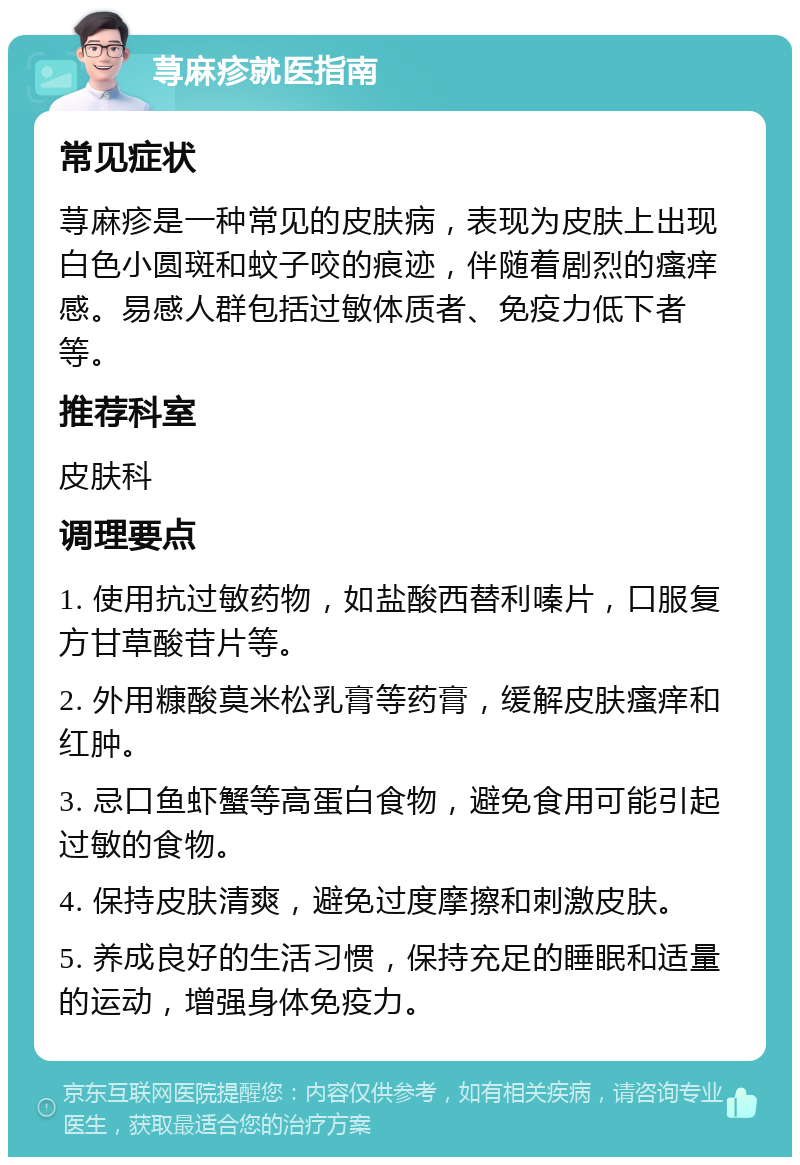 荨麻疹就医指南 常见症状 荨麻疹是一种常见的皮肤病，表现为皮肤上出现白色小圆斑和蚊子咬的痕迹，伴随着剧烈的瘙痒感。易感人群包括过敏体质者、免疫力低下者等。 推荐科室 皮肤科 调理要点 1. 使用抗过敏药物，如盐酸西替利嗪片，口服复方甘草酸苷片等。 2. 外用糠酸莫米松乳膏等药膏，缓解皮肤瘙痒和红肿。 3. 忌口鱼虾蟹等高蛋白食物，避免食用可能引起过敏的食物。 4. 保持皮肤清爽，避免过度摩擦和刺激皮肤。 5. 养成良好的生活习惯，保持充足的睡眠和适量的运动，增强身体免疫力。