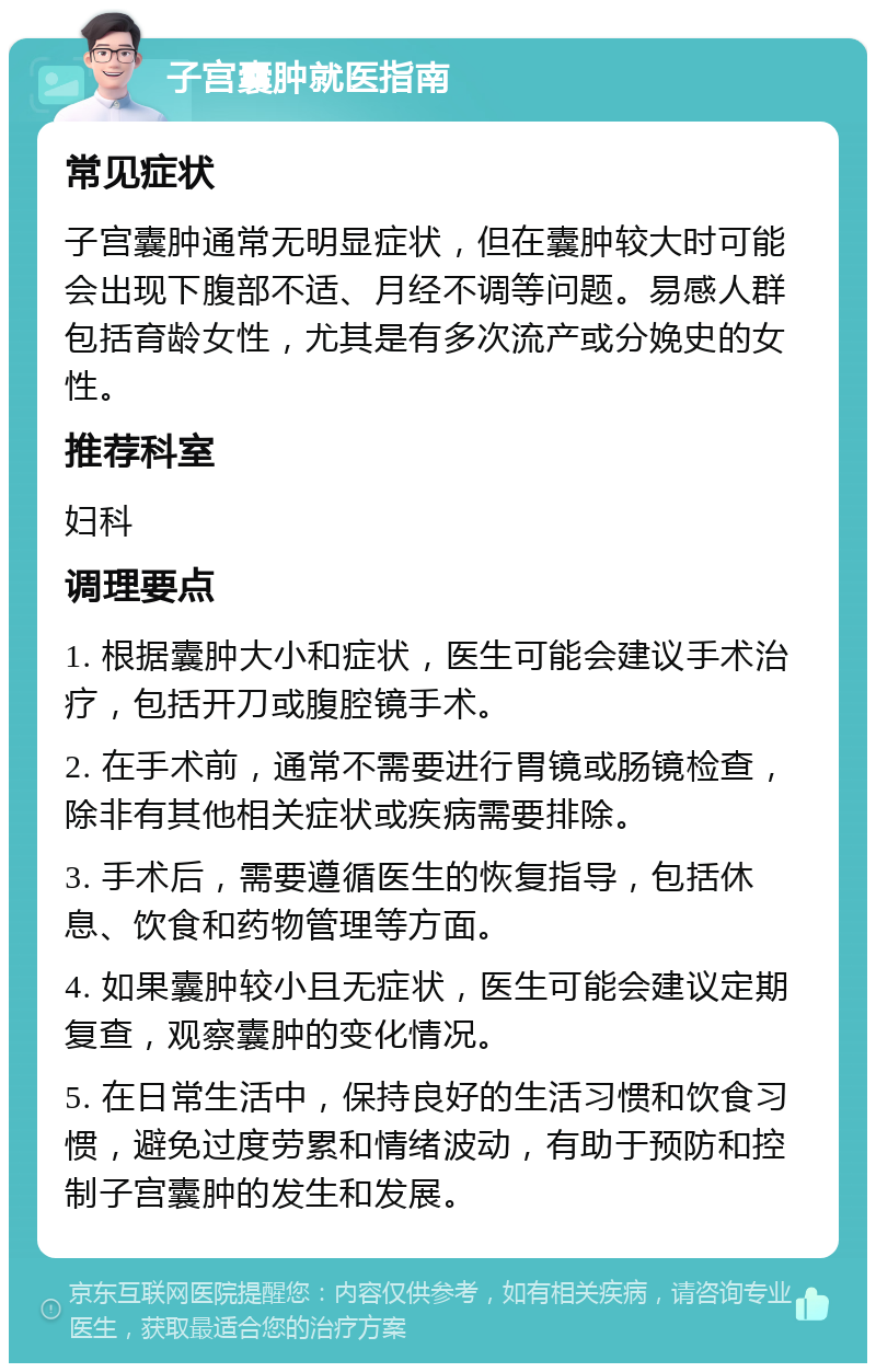 子宫囊肿就医指南 常见症状 子宫囊肿通常无明显症状，但在囊肿较大时可能会出现下腹部不适、月经不调等问题。易感人群包括育龄女性，尤其是有多次流产或分娩史的女性。 推荐科室 妇科 调理要点 1. 根据囊肿大小和症状，医生可能会建议手术治疗，包括开刀或腹腔镜手术。 2. 在手术前，通常不需要进行胃镜或肠镜检查，除非有其他相关症状或疾病需要排除。 3. 手术后，需要遵循医生的恢复指导，包括休息、饮食和药物管理等方面。 4. 如果囊肿较小且无症状，医生可能会建议定期复查，观察囊肿的变化情况。 5. 在日常生活中，保持良好的生活习惯和饮食习惯，避免过度劳累和情绪波动，有助于预防和控制子宫囊肿的发生和发展。