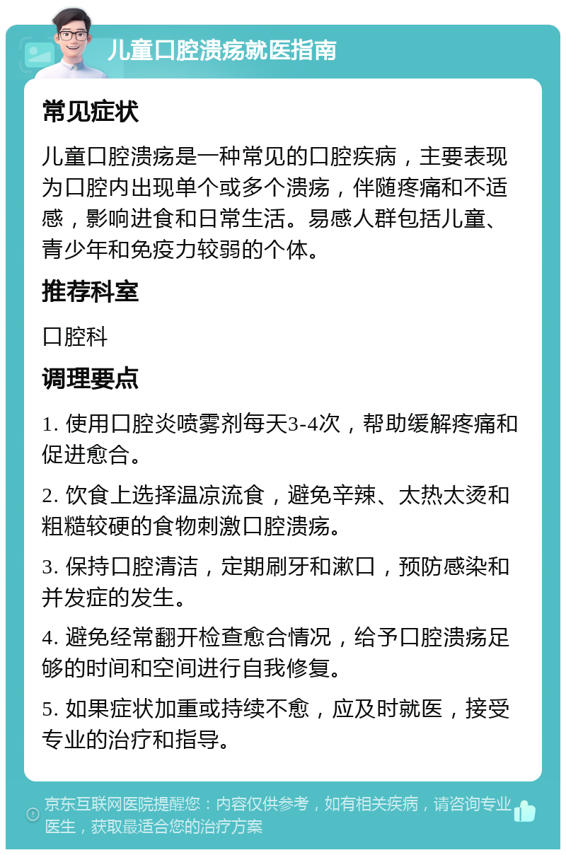 儿童口腔溃疡就医指南 常见症状 儿童口腔溃疡是一种常见的口腔疾病，主要表现为口腔内出现单个或多个溃疡，伴随疼痛和不适感，影响进食和日常生活。易感人群包括儿童、青少年和免疫力较弱的个体。 推荐科室 口腔科 调理要点 1. 使用口腔炎喷雾剂每天3-4次，帮助缓解疼痛和促进愈合。 2. 饮食上选择温凉流食，避免辛辣、太热太烫和粗糙较硬的食物刺激口腔溃疡。 3. 保持口腔清洁，定期刷牙和漱口，预防感染和并发症的发生。 4. 避免经常翻开检查愈合情况，给予口腔溃疡足够的时间和空间进行自我修复。 5. 如果症状加重或持续不愈，应及时就医，接受专业的治疗和指导。