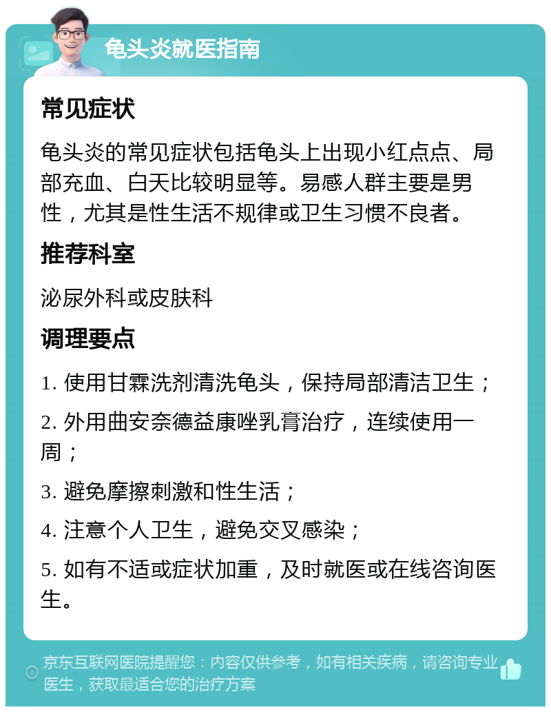 龟头炎就医指南 常见症状 龟头炎的常见症状包括龟头上出现小红点点、局部充血、白天比较明显等。易感人群主要是男性，尤其是性生活不规律或卫生习惯不良者。 推荐科室 泌尿外科或皮肤科 调理要点 1. 使用甘霖洗剂清洗龟头，保持局部清洁卫生； 2. 外用曲安奈德益康唑乳膏治疗，连续使用一周； 3. 避免摩擦刺激和性生活； 4. 注意个人卫生，避免交叉感染； 5. 如有不适或症状加重，及时就医或在线咨询医生。