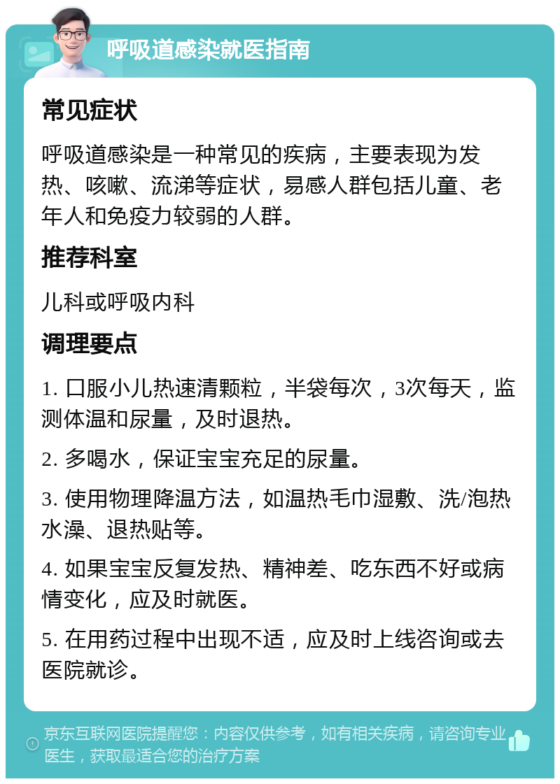 呼吸道感染就医指南 常见症状 呼吸道感染是一种常见的疾病，主要表现为发热、咳嗽、流涕等症状，易感人群包括儿童、老年人和免疫力较弱的人群。 推荐科室 儿科或呼吸内科 调理要点 1. 口服小儿热速清颗粒，半袋每次，3次每天，监测体温和尿量，及时退热。 2. 多喝水，保证宝宝充足的尿量。 3. 使用物理降温方法，如温热毛巾湿敷、洗/泡热水澡、退热贴等。 4. 如果宝宝反复发热、精神差、吃东西不好或病情变化，应及时就医。 5. 在用药过程中出现不适，应及时上线咨询或去医院就诊。