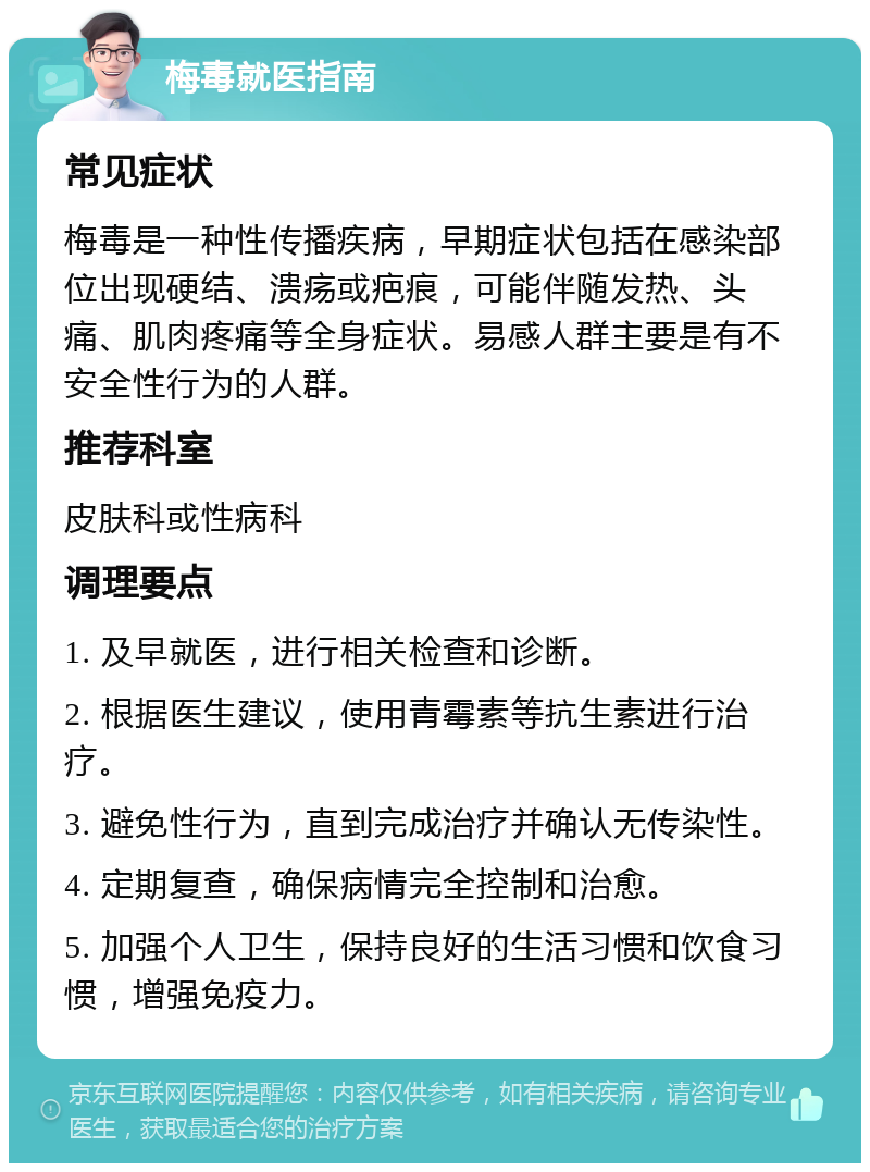 梅毒就医指南 常见症状 梅毒是一种性传播疾病，早期症状包括在感染部位出现硬结、溃疡或疤痕，可能伴随发热、头痛、肌肉疼痛等全身症状。易感人群主要是有不安全性行为的人群。 推荐科室 皮肤科或性病科 调理要点 1. 及早就医，进行相关检查和诊断。 2. 根据医生建议，使用青霉素等抗生素进行治疗。 3. 避免性行为，直到完成治疗并确认无传染性。 4. 定期复查，确保病情完全控制和治愈。 5. 加强个人卫生，保持良好的生活习惯和饮食习惯，增强免疫力。