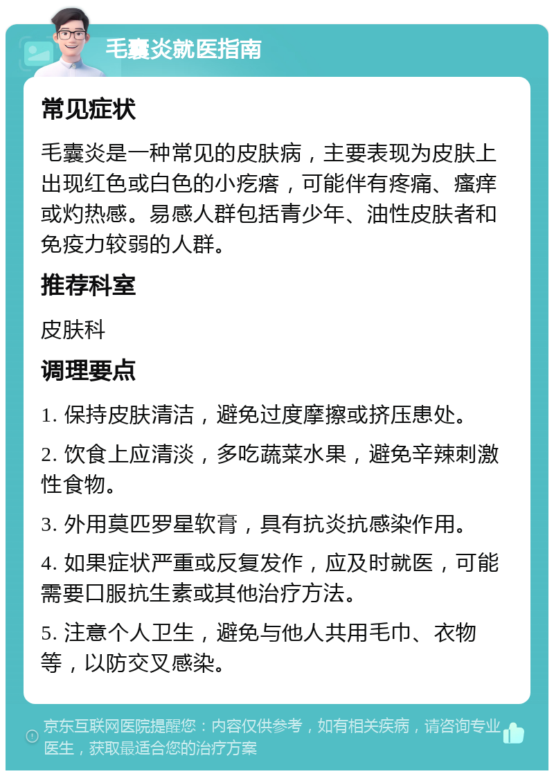 毛囊炎就医指南 常见症状 毛囊炎是一种常见的皮肤病，主要表现为皮肤上出现红色或白色的小疙瘩，可能伴有疼痛、瘙痒或灼热感。易感人群包括青少年、油性皮肤者和免疫力较弱的人群。 推荐科室 皮肤科 调理要点 1. 保持皮肤清洁，避免过度摩擦或挤压患处。 2. 饮食上应清淡，多吃蔬菜水果，避免辛辣刺激性食物。 3. 外用莫匹罗星软膏，具有抗炎抗感染作用。 4. 如果症状严重或反复发作，应及时就医，可能需要口服抗生素或其他治疗方法。 5. 注意个人卫生，避免与他人共用毛巾、衣物等，以防交叉感染。