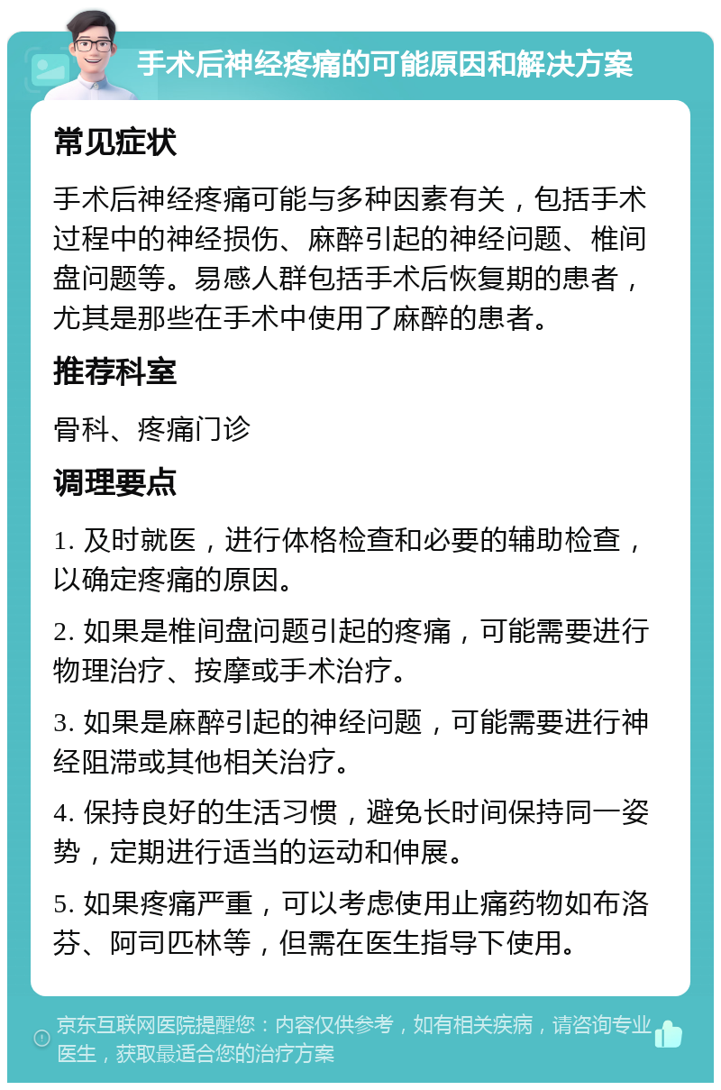 手术后神经疼痛的可能原因和解决方案 常见症状 手术后神经疼痛可能与多种因素有关，包括手术过程中的神经损伤、麻醉引起的神经问题、椎间盘问题等。易感人群包括手术后恢复期的患者，尤其是那些在手术中使用了麻醉的患者。 推荐科室 骨科、疼痛门诊 调理要点 1. 及时就医，进行体格检查和必要的辅助检查，以确定疼痛的原因。 2. 如果是椎间盘问题引起的疼痛，可能需要进行物理治疗、按摩或手术治疗。 3. 如果是麻醉引起的神经问题，可能需要进行神经阻滞或其他相关治疗。 4. 保持良好的生活习惯，避免长时间保持同一姿势，定期进行适当的运动和伸展。 5. 如果疼痛严重，可以考虑使用止痛药物如布洛芬、阿司匹林等，但需在医生指导下使用。