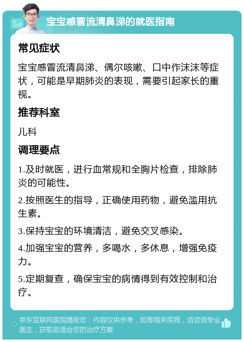 宝宝感冒流清鼻涕的就医指南 常见症状 宝宝感冒流清鼻涕、偶尔咳嗽、口中作沫沫等症状，可能是早期肺炎的表现，需要引起家长的重视。 推荐科室 儿科 调理要点 1.及时就医，进行血常规和全胸片检查，排除肺炎的可能性。 2.按照医生的指导，正确使用药物，避免滥用抗生素。 3.保持宝宝的环境清洁，避免交叉感染。 4.加强宝宝的营养，多喝水，多休息，增强免疫力。 5.定期复查，确保宝宝的病情得到有效控制和治疗。