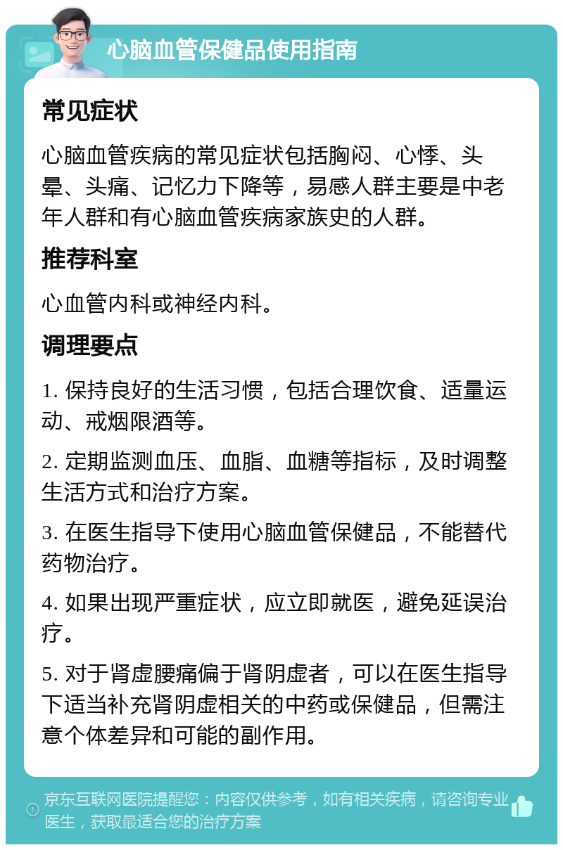 心脑血管保健品使用指南 常见症状 心脑血管疾病的常见症状包括胸闷、心悸、头晕、头痛、记忆力下降等，易感人群主要是中老年人群和有心脑血管疾病家族史的人群。 推荐科室 心血管内科或神经内科。 调理要点 1. 保持良好的生活习惯，包括合理饮食、适量运动、戒烟限酒等。 2. 定期监测血压、血脂、血糖等指标，及时调整生活方式和治疗方案。 3. 在医生指导下使用心脑血管保健品，不能替代药物治疗。 4. 如果出现严重症状，应立即就医，避免延误治疗。 5. 对于肾虚腰痛偏于肾阴虚者，可以在医生指导下适当补充肾阴虚相关的中药或保健品，但需注意个体差异和可能的副作用。