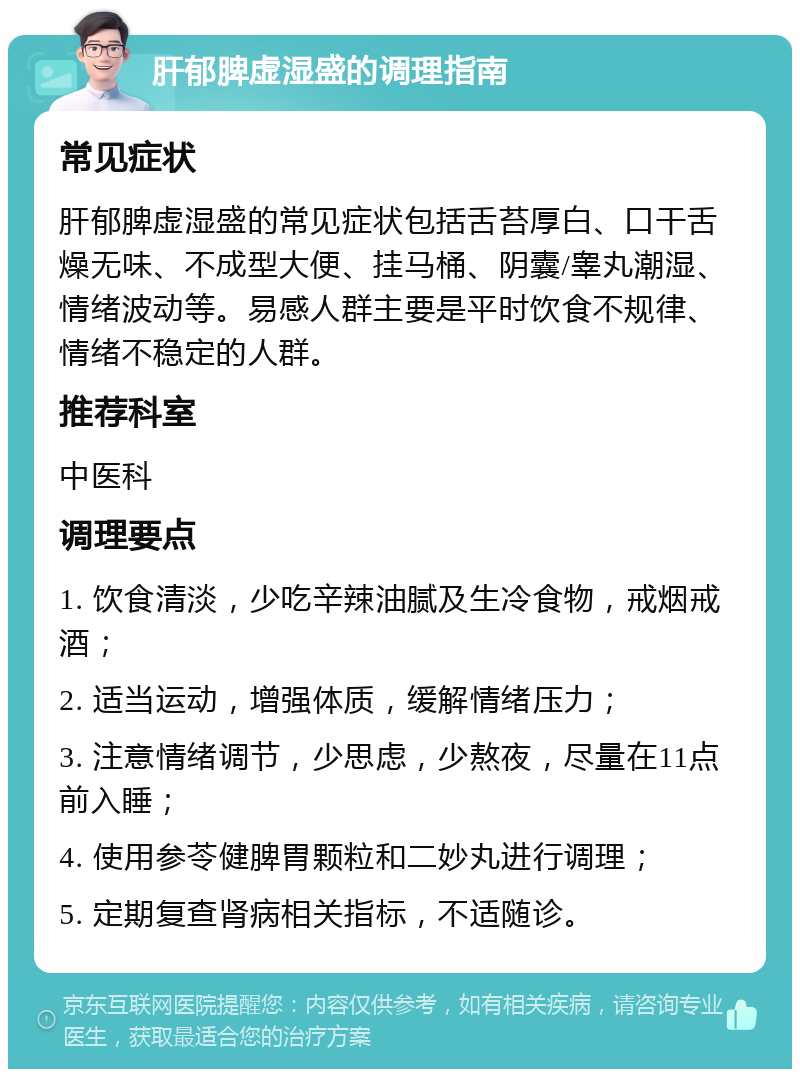 肝郁脾虚湿盛的调理指南 常见症状 肝郁脾虚湿盛的常见症状包括舌苔厚白、口干舌燥无味、不成型大便、挂马桶、阴囊/睾丸潮湿、情绪波动等。易感人群主要是平时饮食不规律、情绪不稳定的人群。 推荐科室 中医科 调理要点 1. 饮食清淡，少吃辛辣油腻及生冷食物，戒烟戒酒； 2. 适当运动，增强体质，缓解情绪压力； 3. 注意情绪调节，少思虑，少熬夜，尽量在11点前入睡； 4. 使用参苓健脾胃颗粒和二妙丸进行调理； 5. 定期复查肾病相关指标，不适随诊。