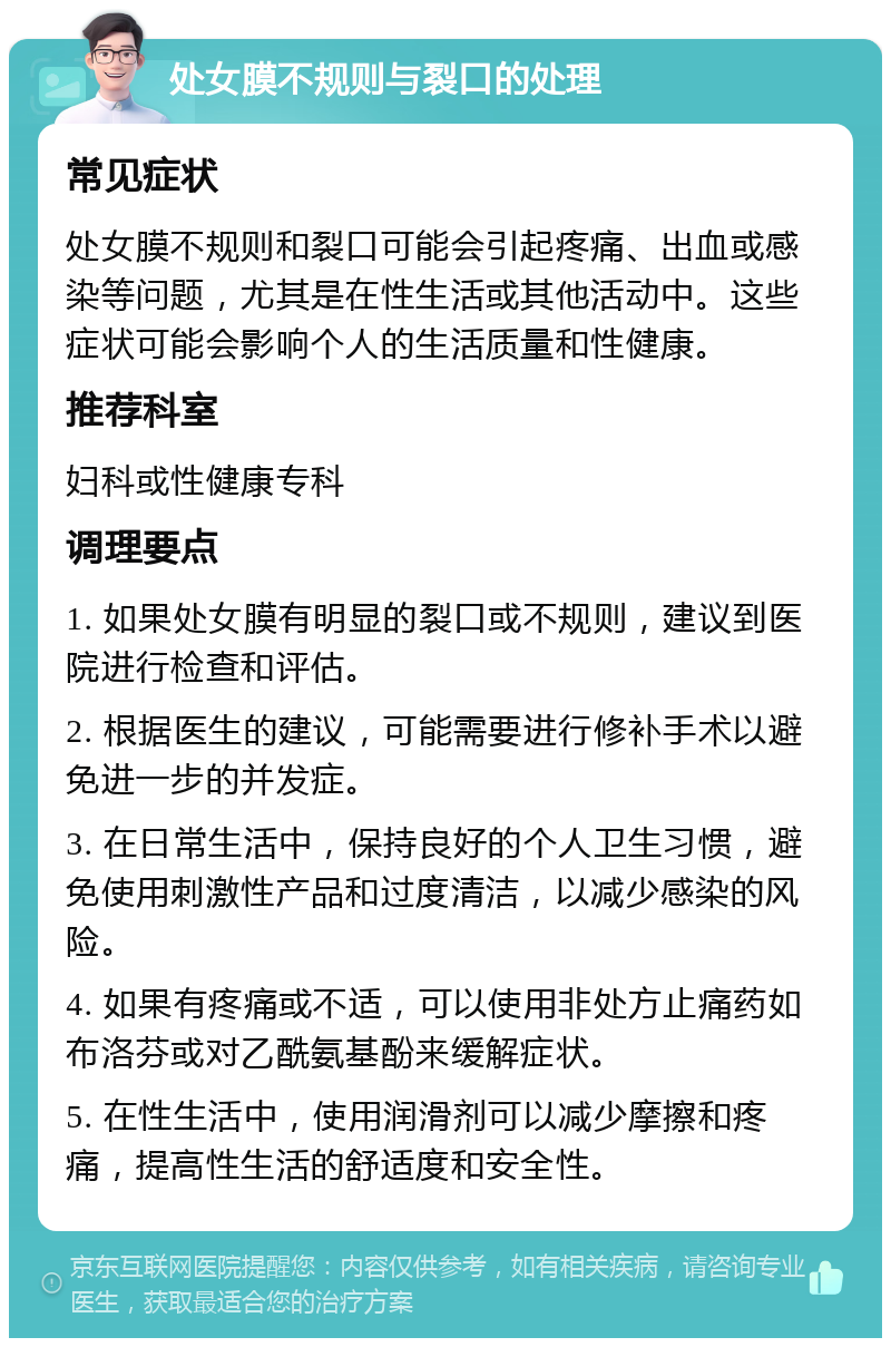 处女膜不规则与裂口的处理 常见症状 处女膜不规则和裂口可能会引起疼痛、出血或感染等问题，尤其是在性生活或其他活动中。这些症状可能会影响个人的生活质量和性健康。 推荐科室 妇科或性健康专科 调理要点 1. 如果处女膜有明显的裂口或不规则，建议到医院进行检查和评估。 2. 根据医生的建议，可能需要进行修补手术以避免进一步的并发症。 3. 在日常生活中，保持良好的个人卫生习惯，避免使用刺激性产品和过度清洁，以减少感染的风险。 4. 如果有疼痛或不适，可以使用非处方止痛药如布洛芬或对乙酰氨基酚来缓解症状。 5. 在性生活中，使用润滑剂可以减少摩擦和疼痛，提高性生活的舒适度和安全性。