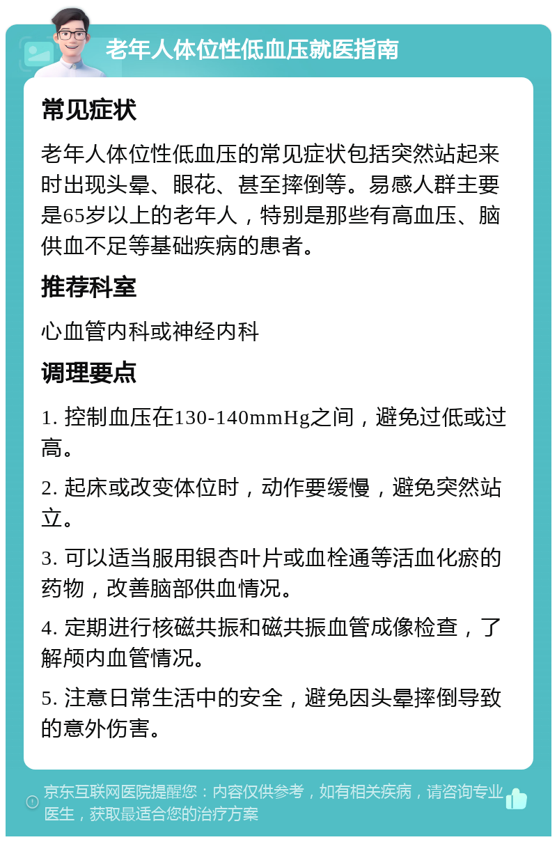 老年人体位性低血压就医指南 常见症状 老年人体位性低血压的常见症状包括突然站起来时出现头晕、眼花、甚至摔倒等。易感人群主要是65岁以上的老年人，特别是那些有高血压、脑供血不足等基础疾病的患者。 推荐科室 心血管内科或神经内科 调理要点 1. 控制血压在130-140mmHg之间，避免过低或过高。 2. 起床或改变体位时，动作要缓慢，避免突然站立。 3. 可以适当服用银杏叶片或血栓通等活血化瘀的药物，改善脑部供血情况。 4. 定期进行核磁共振和磁共振血管成像检查，了解颅内血管情况。 5. 注意日常生活中的安全，避免因头晕摔倒导致的意外伤害。