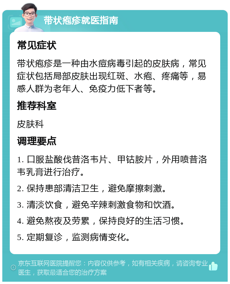 带状疱疹就医指南 常见症状 带状疱疹是一种由水痘病毒引起的皮肤病，常见症状包括局部皮肤出现红斑、水疱、疼痛等，易感人群为老年人、免疫力低下者等。 推荐科室 皮肤科 调理要点 1. 口服盐酸伐昔洛韦片、甲钴胺片，外用喷昔洛韦乳膏进行治疗。 2. 保持患部清洁卫生，避免摩擦刺激。 3. 清淡饮食，避免辛辣刺激食物和饮酒。 4. 避免熬夜及劳累，保持良好的生活习惯。 5. 定期复诊，监测病情变化。