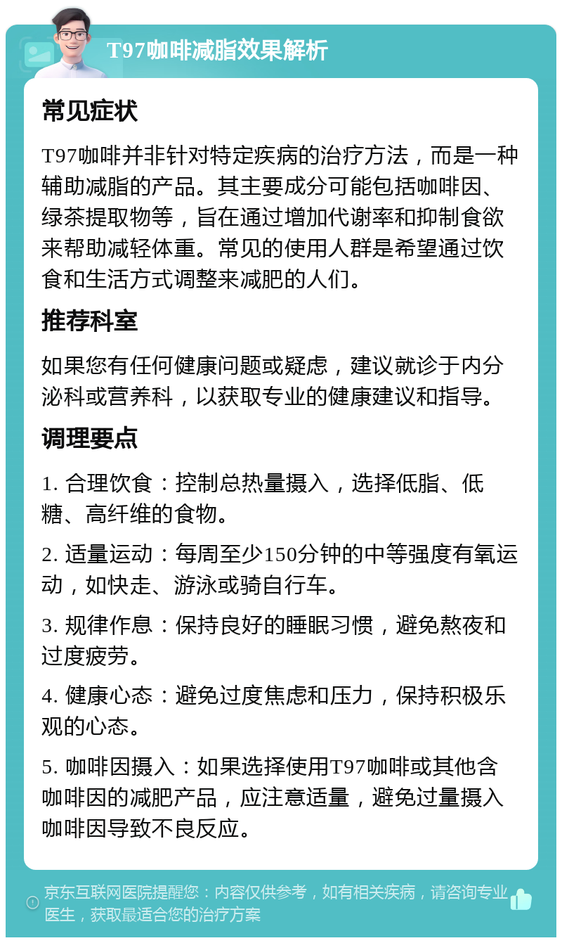 T97咖啡减脂效果解析 常见症状 T97咖啡并非针对特定疾病的治疗方法，而是一种辅助减脂的产品。其主要成分可能包括咖啡因、绿茶提取物等，旨在通过增加代谢率和抑制食欲来帮助减轻体重。常见的使用人群是希望通过饮食和生活方式调整来减肥的人们。 推荐科室 如果您有任何健康问题或疑虑，建议就诊于内分泌科或营养科，以获取专业的健康建议和指导。 调理要点 1. 合理饮食：控制总热量摄入，选择低脂、低糖、高纤维的食物。 2. 适量运动：每周至少150分钟的中等强度有氧运动，如快走、游泳或骑自行车。 3. 规律作息：保持良好的睡眠习惯，避免熬夜和过度疲劳。 4. 健康心态：避免过度焦虑和压力，保持积极乐观的心态。 5. 咖啡因摄入：如果选择使用T97咖啡或其他含咖啡因的减肥产品，应注意适量，避免过量摄入咖啡因导致不良反应。