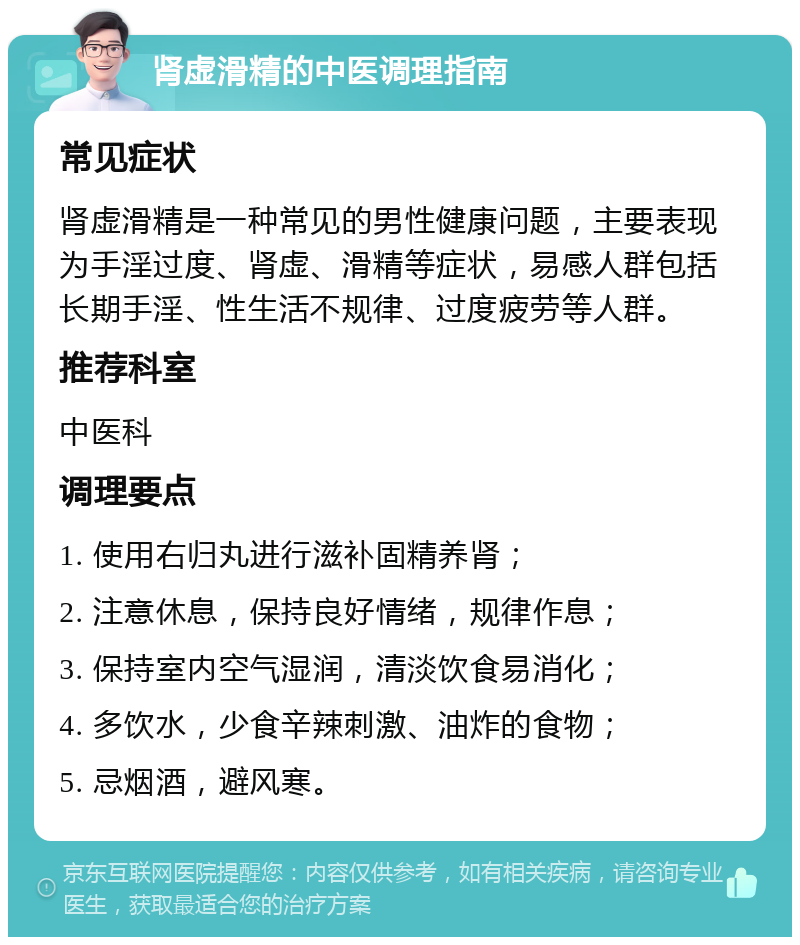 肾虚滑精的中医调理指南 常见症状 肾虚滑精是一种常见的男性健康问题，主要表现为手淫过度、肾虚、滑精等症状，易感人群包括长期手淫、性生活不规律、过度疲劳等人群。 推荐科室 中医科 调理要点 1. 使用右归丸进行滋补固精养肾； 2. 注意休息，保持良好情绪，规律作息； 3. 保持室内空气湿润，清淡饮食易消化； 4. 多饮水，少食辛辣刺激、油炸的食物； 5. 忌烟酒，避风寒。