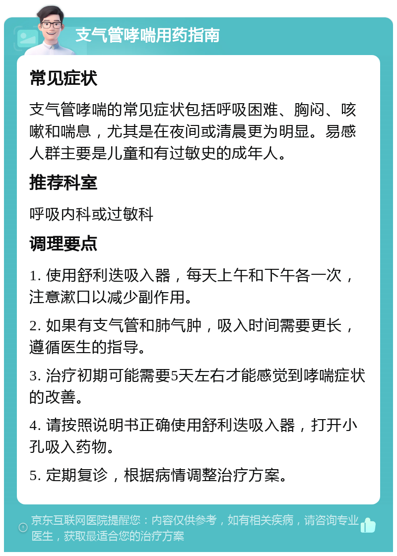 支气管哮喘用药指南 常见症状 支气管哮喘的常见症状包括呼吸困难、胸闷、咳嗽和喘息，尤其是在夜间或清晨更为明显。易感人群主要是儿童和有过敏史的成年人。 推荐科室 呼吸内科或过敏科 调理要点 1. 使用舒利迭吸入器，每天上午和下午各一次，注意漱口以减少副作用。 2. 如果有支气管和肺气肿，吸入时间需要更长，遵循医生的指导。 3. 治疗初期可能需要5天左右才能感觉到哮喘症状的改善。 4. 请按照说明书正确使用舒利迭吸入器，打开小孔吸入药物。 5. 定期复诊，根据病情调整治疗方案。