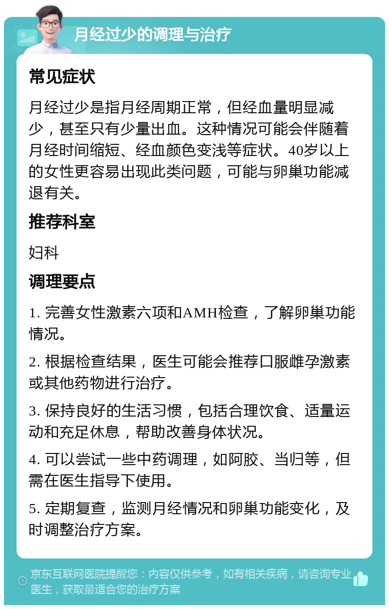 月经过少的调理与治疗 常见症状 月经过少是指月经周期正常，但经血量明显减少，甚至只有少量出血。这种情况可能会伴随着月经时间缩短、经血颜色变浅等症状。40岁以上的女性更容易出现此类问题，可能与卵巢功能减退有关。 推荐科室 妇科 调理要点 1. 完善女性激素六项和AMH检查，了解卵巢功能情况。 2. 根据检查结果，医生可能会推荐口服雌孕激素或其他药物进行治疗。 3. 保持良好的生活习惯，包括合理饮食、适量运动和充足休息，帮助改善身体状况。 4. 可以尝试一些中药调理，如阿胶、当归等，但需在医生指导下使用。 5. 定期复查，监测月经情况和卵巢功能变化，及时调整治疗方案。