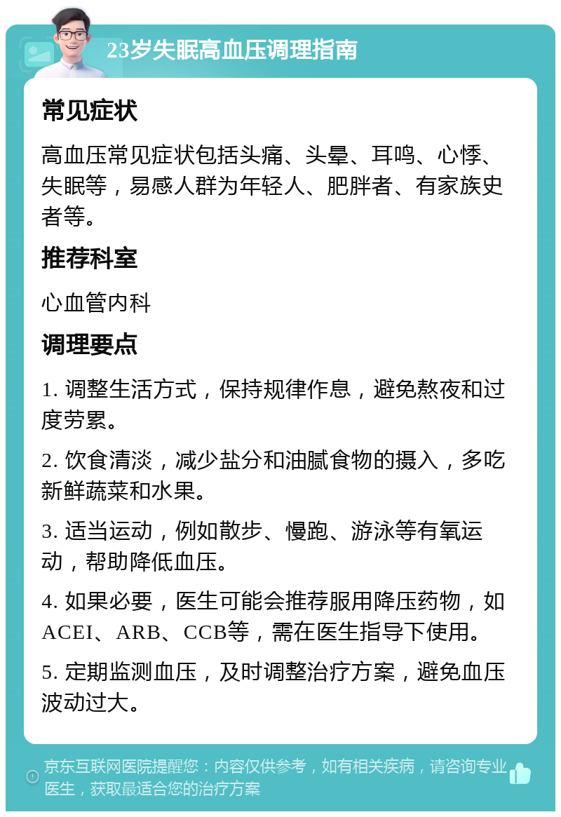 23岁失眠高血压调理指南 常见症状 高血压常见症状包括头痛、头晕、耳鸣、心悸、失眠等，易感人群为年轻人、肥胖者、有家族史者等。 推荐科室 心血管内科 调理要点 1. 调整生活方式，保持规律作息，避免熬夜和过度劳累。 2. 饮食清淡，减少盐分和油腻食物的摄入，多吃新鲜蔬菜和水果。 3. 适当运动，例如散步、慢跑、游泳等有氧运动，帮助降低血压。 4. 如果必要，医生可能会推荐服用降压药物，如ACEI、ARB、CCB等，需在医生指导下使用。 5. 定期监测血压，及时调整治疗方案，避免血压波动过大。