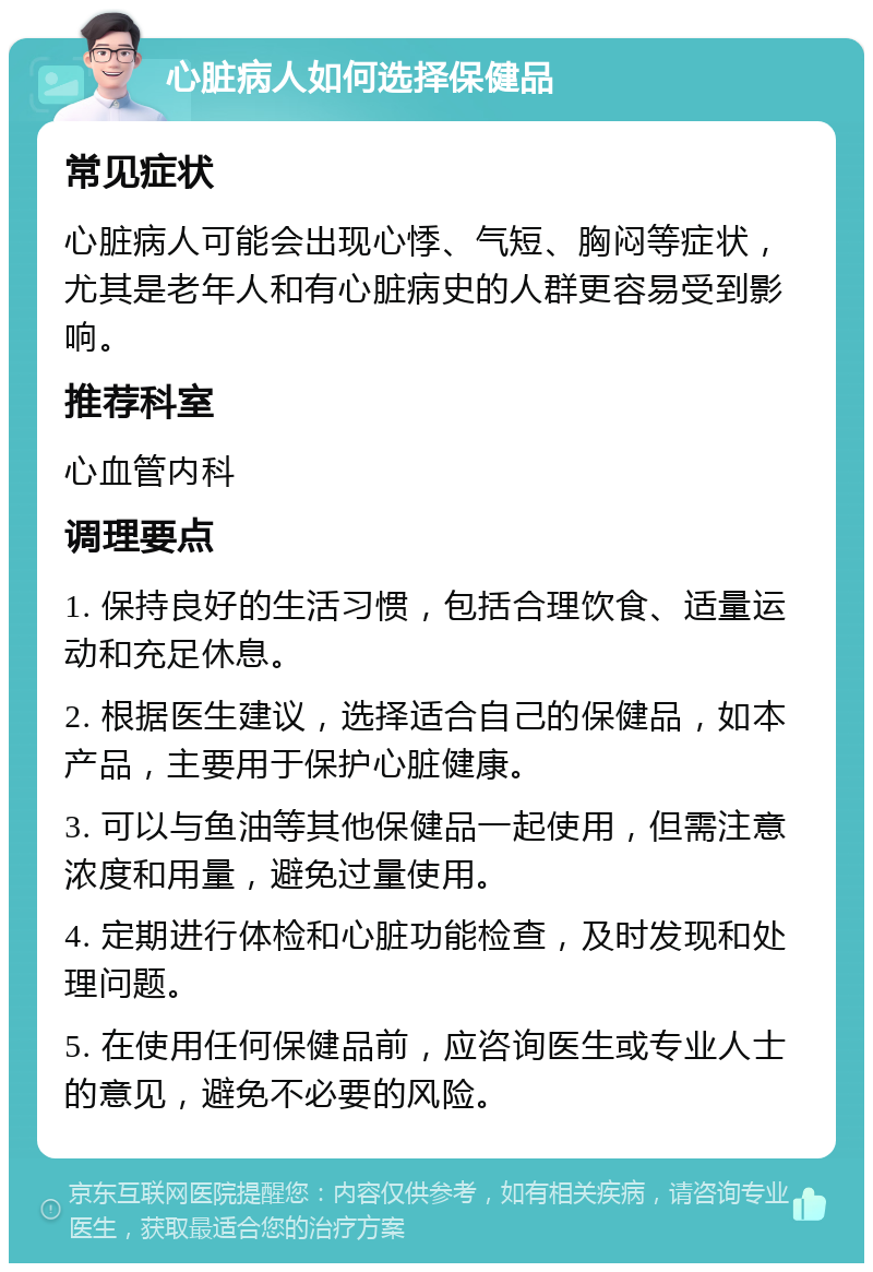 心脏病人如何选择保健品 常见症状 心脏病人可能会出现心悸、气短、胸闷等症状，尤其是老年人和有心脏病史的人群更容易受到影响。 推荐科室 心血管内科 调理要点 1. 保持良好的生活习惯，包括合理饮食、适量运动和充足休息。 2. 根据医生建议，选择适合自己的保健品，如本产品，主要用于保护心脏健康。 3. 可以与鱼油等其他保健品一起使用，但需注意浓度和用量，避免过量使用。 4. 定期进行体检和心脏功能检查，及时发现和处理问题。 5. 在使用任何保健品前，应咨询医生或专业人士的意见，避免不必要的风险。