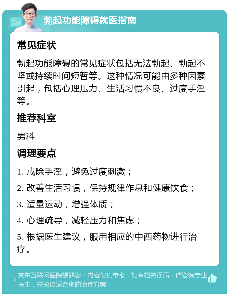 勃起功能障碍就医指南 常见症状 勃起功能障碍的常见症状包括无法勃起、勃起不坚或持续时间短暂等。这种情况可能由多种因素引起，包括心理压力、生活习惯不良、过度手淫等。 推荐科室 男科 调理要点 1. 戒除手淫，避免过度刺激； 2. 改善生活习惯，保持规律作息和健康饮食； 3. 适量运动，增强体质； 4. 心理疏导，减轻压力和焦虑； 5. 根据医生建议，服用相应的中西药物进行治疗。